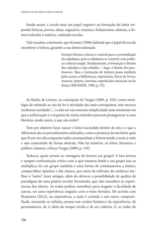 156
Literatura e educação: gêneros, políticas e propostas
Sendo assim, a escola teria um papel negativo na formação do leitor im-
pondo leituras, provas, datas, arguições, resumos, fichamentos, sínteses, a lei-
tura reduzida à matéria, conteúdo escolar.
Vale ressaltar, entretanto, que Kramer (1998) defende que é papel da escola
incentivar a leitura, garantir a sua democratização.
Formar leitores críticos é central para a consolidação
da cidadania, pois a cidadania se constrói com políti-
ca cultural ampla. Similarmente, a formação é direito
dos cidadãos e das cidadãs — logo, é direito dos pro-
fessores. Mas, a formação de leitores passa também
pelo acesso a bibliotecas, exposições, feiras de livros,
museus, teatros, cinemas, espetáculos musicais ou de
dança (KRAMER, 1998, p. 25).
As Rodas de Leitura, na concepção de Vargas (2009, p. 103), como estra-
tégia de estímulo ao ato de ler é atividade das mais corriqueiras, não encerra
nenhuma novidade [...] a não ser sua extrema simplicidade num momento em
que a sofisticação e o requinte de certos métodos parecem protagonizar a cena
literária; sendo assim, o que são então?
Tem por objetivo fazer nascer o leitor escondido dentro de nós e o que a
diferencia são os procedimentos utilizados, como a presença de um leitor-guia
que lê em voz alta enquanto todos acompanham a leitura tendo o texto à mão
e não comentado de forma abstrata. Não há mistério: só leitor, literatura e
público (alunos), reforça Vargas (2009, p. 130).
Todavia, quais seriam as vantagens de lermos em grupo? A boa leitura
é sempre confrontação crítica com o que estamos lendo e em grupo isso se
multiplica; ler em grupo também é uma forma de continuarmos a leitura,
compartilhar opiniões e dar chance, por meio da reflexão, de conhecer me-
lhor o “outro”, fazer amigos, além de oferecer a possibilidade de quebra de
paradigma de uma prática escolar formatada, que não considera as experi-
ências dos alunos. As rodas podem contribuir para resgatar a faculdade de
narrar, ser uma experiência singular com o texto literário. De acordo com
Benjamin (2012), na experiência, a ação é contada a um outro, comparti-
lhada, tornando-se infinita, possui um caráter histórico da experiência, de
permanência, de ir além do tempo vivido e de ser coletiva. E, as rodas de
 