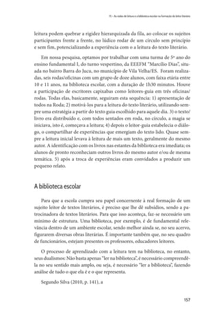 157
15 – As rodas de leitura e a biblioteca escolar na formação do leitor literário
leitura podem quebrar a rigidez hierarquizada da fila, ao colocar os sujeitos
participantes frente a frente, no lúdico rodar de um círculo sem princípio
e sem fim, potencializando a experiência com o a leitura do texto literário.
Em nossa pesquisa, optamos por trabalhar com uma turma de 5º ano do
ensino fundamental I, do turno vespertino, da EEEFM “Marcílio Dias”, situ-
ada no bairro Barra do Jucu, no município de Vila Velha/ES. Foram realiza-
das, seis rodas/oficinas com um grupo de doze alunos, com faixa etária entre
10 e 11 anos, na biblioteca escolar, com a duração de 1h30 minutos. Houve
a participação de escritores capixabas como leitores-guia em três oficinas/
rodas. Todas elas, basicamente, seguiram esta sequência: 1) apresentação de
todos na Roda; 2) motivá-los para a leitura do texto literário, utilizando sem-
pre uma estratégia a partir do texto guia escolhido para aquele dia. 3) o texto/
livro era distribuído e, com todos sentados em roda, no círculo, a magia se
iniciava, isto é, começava a leitura; 4) depois o leitor-guia estabelecia o diálo-
go, o compartilhar de experiências que emergiam do texto lido. Quase sem-
pre a leitura inicial levava à leitura de mais um texto, geralmente do mesmo
autor. A identificação com os livros nas estantes da biblioteca era imediata; os
alunos de pronto reconheciam outros livros do mesmo autor e/ou de mesma
temática. 5) após a troca de experiências eram convidados a produzir um
pequeno relato.
A biblioteca escolar
Para que a escola cumpra seu papel concernente à real formação de um
sujeito leitor de textos literários, é preciso que lhe dê subsídios, sendo a pa-
trocinadora de textos literários. Para que isso aconteça, faz-se necessário um
mínimo de estrutura. Uma biblioteca, por exemplo, é de fundamental rele-
vância dentro de um ambiente escolar, sendo melhor ainda se, no seu acervo,
figurarem diversas obras literárias. É importante também que, no seu quadro
de funcionários, estejam presentes os professores, educadores leitores.
O processo de aprendizado com a leitura tem na biblioteca, no entanto,
seus dualismos: Não basta apenas “ler na biblioteca”, é necessário compreendê-
la no seu sentido mais amplo, ou seja, é necessário “ler a biblioteca”, fazendo
análise de tudo o que ela é e o que representa.
Segundo Silva (2010, p. 141), a
 