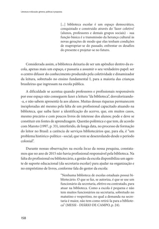 158
Literatura e educação: gêneros, políticas e propostas
[...] biblioteca escolar é um espaço democrático,
conquistado e construído através do ‘fazer coletivo’
(alunos, professores e demais grupos sociais) - sua
função básica é a transmissão da herança cultural às
novas gerações de modo que elas tenham condições
de reapropriar-se do passado, enfrentar os desafios
do presente e projetar-se no futuro.
Considerada assim, a biblioteca deixaria de ser um apêndice dentro da es-
cola, apenas mais um espaço, e passaria a assumir o seu verdadeiro papel: ser
o centro difusor do conhecimento produzido pela coletividade e dinamizador
da leitura, sobretudo no ensino fundamental I, para a maioria das crianças
brasileiras que ingressam na escola pública.
A dificuldade se acentua quando professores e profissionais responsáveis
por esse espaço não conseguem fazer a leitura “da biblioteca”, desvalorizando-
-a, e não sabem apresentá-la aos alunos. Muitas dessas riquezas permanecem
inexploradas até mesmo pela falta de um profissional capacitado atuando na
biblioteca, que saiba fazer a identificação do acervo, que, em muitos casos,
mesmo precário e com poucos livros de interesse dos alunos; pode e deve se
constituir em fontes de aprendizagem. Questão polêmica e que tem, de acordo
com Maroto (1997, p. 33), interferido, de longa data, no processo de formação
do leitor no Brasil: a carência de serviços bibliotecários que, para ela, é “um
problema histórico-político –social, que vem se desenrolando desde o período
colonial”.
Durante nossas observações na escola locus da nossa pesquisa, constata-
mos que no ano de 2015 não havia profissional responsável pela biblioteca. Na
falta do profissional ou bibliotecário, a gestão da escola disponibiliza um agen-
te de suporte educacional (da secretaria escolar) para ajudar na organização e
no empréstimo de livros, conforme fala do gestor da escola:
“Nenhuma biblioteca de escolas estaduais possui bi-
bliotecário. O que se faz, se autoriza, é que se use um
funcionário da secretaria, efetivo ou contratado, para
atuar na biblioteca. Como a escola é pequena e não
tem muitos funcionários na secretaria, sobretudo no
matutino e vespertino, no qual a demanda na secre-
taria é maior, não tem como retirá-la para a bibliote-
ca” (MESSI - DIÁRIO DE CAMPO, p. 24).
 