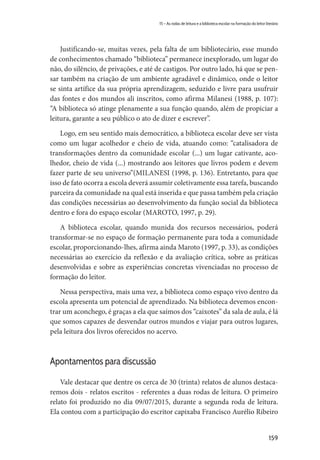 159
15 – As rodas de leitura e a biblioteca escolar na formação do leitor literário
Justificando-se, muitas vezes, pela falta de um bibliotecário, esse mundo
de conhecimentos chamado “biblioteca” permanece inexplorado, um lugar do
não, do silêncio, de privações, e até de castigos. Por outro lado, há que se pen-
sar também na criação de um ambiente agradável e dinâmico, onde o leitor
se sinta artífice da sua própria aprendizagem, seduzido e livre para usufruir
das fontes e dos mundos ali inscritos, como afirma Milanesi (1988, p. 107):
“A biblioteca só atinge plenamente a sua função quando, além de propiciar a
leitura, garante a seu público o ato de dizer e escrever”.
Logo, em seu sentido mais democrático, a biblioteca escolar deve ser vista
como um lugar acolhedor e cheio de vida, atuando como: “catalisadora de
transformações dentro da comunidade escolar (...) um lugar cativante, aco-
lhedor, cheio de vida (...) mostrando aos leitores que livros podem e devem
fazer parte de seu universo”(MILANESI (1998, p. 136). Entretanto, para que
isso de fato ocorra a escola deverá assumir coletivamente essa tarefa, buscando
parceira da comunidade na qual está inserida e que passa também pela criação
das condições necessárias ao desenvolvimento da função social da biblioteca
dentro e fora do espaço escolar (MAROTO, 1997, p. 29).
A biblioteca escolar, quando munida dos recursos necessários, poderá
transformar-se no espaço de formação permanente para toda a comunidade
escolar, proporcionando-lhes, afirma ainda Maroto (1997, p. 33), as condições
necessárias ao exercício da reflexão e da avaliação crítica, sobre as práticas
desenvolvidas e sobre as experiências concretas vivenciadas no processo de
formação do leitor.
Nessa perspectiva, mais uma vez, a biblioteca como espaço vivo dentro da
escola apresenta um potencial de aprendizado. Na biblioteca devemos encon-
trar um aconchego, é graças a ela que saímos dos “caixotes” da sala de aula, é lá
que somos capazes de desvendar outros mundos e viajar para outros lugares,
pela leitura dos livros oferecidos no acervo.
Apontamentos para discussão
Vale destacar que dentre os cerca de 30 (trinta) relatos de alunos destaca-
remos dois - relatos escritos - referentes a duas rodas de leitura. O primeiro
relato foi produzido no dia 09/07/2015, durante a segunda roda de leitura.
Ela contou com a participação do escritor capixaba Francisco Aurélio Ribeiro
 