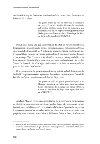 160
Literatura e educação: gêneros, políticas e propostas
que foi o leitor-guia. O escritor leu duas histórias do seu livro Fantasmas da
Infância. Eis o relato:
“Eu gostei muito de vim na biblioteca e conhecer o
escritor, o Francisco Aurélio Ribeiro, ele é muito le-
gal, contou histórias muito legal da infância, o que
aconteceu com ele, foi engraçado vim para biblioteca.
Todos gostaram de ouvir a Ester falar daqui da Barra
do Jucu, todo mundo rio” (JONAS2
).
Percebemos nessa fala que a experiência de estar no espaço da biblioteca
foi prazerosa e a identificação com as histórias narradas pelo escritor, além da
oportunidade de conhecê-lo. A leitura foi uma experiência coletiva que mo-
tivou o diálogo e outras narrativas, pois o aluno frisou como gostou de ouvir
o que a colega “Ester” narrou – foi a história de um personagem da Barra do
Jucu, como na história lida pelo escritor – evidenciando o fato de que ela fala
“daqui da Barra do Jucu”, o lugar onde vivem e, no final os alunos pediram
para ser lida mais uma história.
O segundo relato foi produzido ao final da quinta roda de leitura, no dia
06/08/2015, que contou com a presença da escritora capixaba Mara Coradello.
Foi lida a crônica Histórias acerca de botões. Eis o relato:
“Eu gostei de tudo eu gostei quando foi para a bi-
blioteca e escutar e participar com a autora mais eu
fiquei feliz mesmo foi o que eu vim para a biblioteca
e mais ela tam bem foi legal com agente leu os li-
vros” (PEDRO).
A fala de “Pedro” revela quão significativa foi a experiência com o espaço
da biblioteca, conhecer uma escritora e ganhar livros não suplantou a experi-
ência de estar na biblioteca. O exercício da cidadania só é possível se se garante
à pessoa o acesso aos saberes elaborados socialmente e somente a escola pode
propiciar esse encontro entre leitor e biblioteca, leitor e livro, fundamental
2.	 Optou-se por utilizar nomes fictícios, tanto dos alunos como da professora regente e o gestor
da escola, com base no fato de que tal omissão em nada prejudica a análise feita. Destacamos
que os alunos escolheram seus “novos” nomes.
 