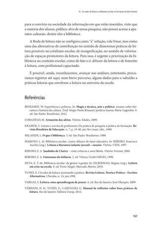 161
15 – As rodas de leitura e a biblioteca escolar na formação do leitor literário
para o convívio na sociedade da informação em que estão inseridos, visto que
a maioria dos alunos, público-alvo de nossa pesquisa, não possui acesso a apa-
ratos culturais, dentre eles a biblioteca.
A Roda de leitura não se configura como “a” solução, vale frisar, mas como
uma das alternativas de contribuição no sentido de disseminar práticas de lei-
tura possíveis no cotidiano escolar, de ressignificação, no sentido de valoriza-
ção de espaços promotores da leitura. Para isso, é urgente a priorização da bi-
blioteca no contexto escolar, como de fato o é: difusor da leitura e de fomento
à leitura, com profissional capacitado.
É possível, ainda, reconhecemos, avançar nas análises; entretanto, procu-
ramos registrar até aqui, num breve percurso, alguns dados para o subsídio a
práticas leitoras que envolvem a leitura no universo da escola.
Referências
BENJAMIN, W. Experiência e pobreza. In: Magia e técnica, arte e política: ensaios sobre lite-
ratura e história da cultura. Trad. Sérgio Paulo Rouanet; prefácio Jeanne Marie Gagnebin. 8.
ed. São Paulo: Brasiliense, 2012.
CORADELO, M. Armazém dos afetos. Vitória: Edufes, 2009.
KRAMER, S. Leitura e escrita de professores-Da prática de pesquisa à prática de formação. Re-
vista Brasileira de Educação. n. 7, p. 19-40, jan./fev./marc./abr., 1998.
MILANESI, L. O que é biblioteca. 5. ed. São Paulo: Brasiliense, 1988.
MAROTO, L. H. Biblioteca escolar: centro difusor do fazer educativo. In: RIBEIRO, Francisco
Aurélio (org.). Leitura e literatura infanto-juvenil – ensaios. Vitória: UFES, 1997.
RIBEIRO, F. A. Saudades de Clarice – vinte crônicas e uma fábula. Vitória: Formar, 2004.
RIBEIRO, F. A. Fantasmas da Infância. 2. ed. Vitória: Grafer/IHGES, 1998.
SILVA, E. T. da. Biblioteca escolar: da gênese à gestão. In: ZILBERMAN, Regina (org.). Leitura
em crise na escola. 8. ed. Porto Alegre: Mercado Aberto, 2010.
YUNES, E. Círculos de leitura-teorizando a prática. Revista Leitura, Teoria e Prática – Escritos
Alternativos, Uberaba, n. 14, jun.1998.
VARGAS, S. Leitura: uma aprendizagem de prazer. 6. ed. Rio de Janeiro: José Olympio, 2009.
VERSIANI, D. B.; YUNES, E.; CARVALHO, G. Manual de reflexões sobre boas práticas de
leitura. Rio de Janeiro: Editora Unesp, 2012.
 