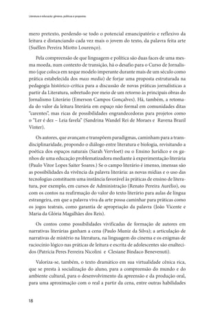 18
Literatura e educação: gêneros, políticas e propostas
mero pretexto, perdendo-se todo o potencial emancipatório e reflexivo da
leitura e distanciando cada vez mais o jovem do texto, da palavra feita arte
(Suéllen Pereira Miotto Lourenço).
Pela compreensão de que linguagem e política são duas faces de uma mes-
ma moeda, num contexto de transição, há o desafio para o Curso de Jornalis-
mo (que coloca em xeque modelo imperante durante mais de um século como
prática estabelecida dos mass media) de forjar uma proposta estruturada na
pedagogia histórico-crítica para a discussão de novas práticas jornalísticas a
partir da Literatura, sobretudo por meio de um retorno às principais obras do
Jornalismo Literário (Emerson Campos Gonçalves). Há, também, a retoma-
da do valor da leitura literária em espaço não formal em comunidades ditas
“carentes”, mas ricas de possibilidades engrandecedoras para projetos como
o “Ler é dez – Leia favela” (Sandrina Wandel Rei de Moraes e Ravena Brazil
Vinter).
Os autores, que avançam e transpõem paradigmas, caminham para a trans-
disciplinaridade, propondo o diálogo entre literatura e biologia, revisitando a
poética dos espaços naturais (Sarah Vervloet) ou o Ensino Jurídico e os ga-
nhos de uma educação problematizadora mediante à experimentação literária
(Paulo Vitor Lopes Saiter Soares.) Se o campo literário é imenso, imensas são
as possibilidades da vivência da palavra literária: as novas mídias e o uso das
tecnologias constituem uma instância favorável às práticas de ensino de litera-
tura, por exemplo, em cursos de Administração (Renato Pereira Aurélio), ou
com os contos na reafirmação do valor do texto literário para aulas de língua
estrangeira, em que a palavra viva da arte possa caminhar para práticas como
os jogos teatrais, como garantia de apropriação da palavra (João Vicente e
Maria da Glória Magalhães dos Reis).
Os contos como possibilidades vivificadas de formação de autores em
narrativas literárias ganham a cena (Paulo Muniz da Silva); a articulação de
narrativas de mistério na literatura, na linguagem do cinema e os enigmas de
raciocínio lógico nas práticas de leitura e escrita de adolescentes são enalteci-
dos (Patrícia Peres Ferreira Nicolini e Clesiane Bindaco Benevenuti).
Valoriza-se, também, o texto dramático em sua virtualidade cênica rica,
que se presta à socialização do aluno, para a compreensão do mundo e do
ambiente cultural, para o desenvolvimento da apreensão e da produção oral,
para uma aproximação com o real a partir da cena, entre outras habilidades
 