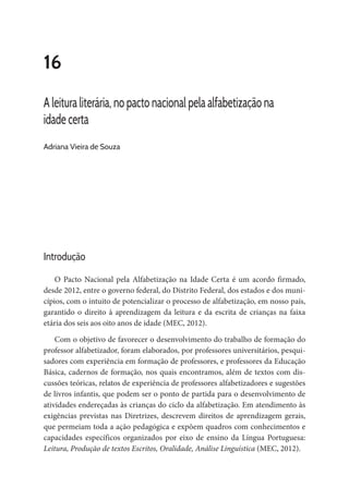 16
A leitura literária, no pacto nacional pela alfabetização na
idade certa
Adriana Vieira de Souza
Introdução
O Pacto Nacional pela Alfabetização na Idade Certa é um acordo firmado,
desde 2012, entre o governo federal, do Distrito Federal, dos estados e dos muni-
cípios, com o intuito de potencializar o processo de alfabetização, em nosso país,
garantido o direito à aprendizagem da leitura e da escrita de crianças na faixa
etária dos seis aos oito anos de idade (MEC, 2012).
Com o objetivo de favorecer o desenvolvimento do trabalho de formação do
professor alfabetizador, foram elaborados, por professores universitários, pesqui-
sadores com experiência em formação de professores, e professores da Educação
Básica, cadernos de formação, nos quais encontramos, além de textos com dis-
cussões teóricas, relatos de experiência de professores alfabetizadores e sugestões
de livros infantis, que podem ser o ponto de partida para o desenvolvimento de
atividades endereçadas às crianças do ciclo da alfabetização. Em atendimento às
exigências previstas nas Diretrizes, descrevem direitos de aprendizagem gerais,
que permeiam toda a ação pedagógica e expõem quadros com conhecimentos e
capacidades específicos organizados por eixo de ensino da Língua Portuguesa:
Leitura, Produção de textos Escritos, Oralidade, Análise Linguística (MEC, 2012).
 