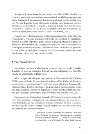 163
A proposta deste trabalho é discutir como o material do PNAIC aborda o eixo
Leitura, nos relatos de experiências e nas sugestões de atividades propostas com o
intuito de garantir desenvolvimento da competência leitora, no ciclo de alfabetiza-
ção. Para esta discussão, foram selecionados relatos de experiências dos cadernos
de formação do PNAIC/2013: Registro e análise de prática no 2º ano do Ensino
Fundamental - os textos em sala de aula (Unidade 05, Ano 2) e Planejamento do
ensino: alimentação saudável? Hum! Faz bem!” (Unidade 06, Ano 2).
Faremos uma reflexão acerca das práticas pedagógicas com a leitura literária,
evidenciando as principais finalidades do trabalho com literatura, apresentadas no
material: a) deleite; b) pretexto para o ensino da língua portuguesa; c) produção
de sentidos. Discutiremos, ainda, o papel dos professores como mediadores quali-
ficados para o desenvolvimento da compreensão leitora, analisando de que forma
as discussões e metodologia trazidas pelo PNAIC evidenciam e colaboram para o
trabalho com a leitura literária, em sala de aula.
A concepção de leitura
Nos últimos três anos, a alfabetização, em nosso país, vem sendo pensada e
discutida, por meio da formação e dos materiais disponibilizados pelo Pacto Na-
cional pela Alfabetização na Idade Certa.
Além de jogos, voltados para a apropriação do Sistema de Escrita Alfabético
(SEA) e para a reflexão de conceitos matemáticos, o PNAIC disponibilizou um
acervo de obras complementares (1º ao 3º ano) com o objetivo de “integrar dife-
rentes estratégias didáticas e momentos de aprendizagem para as crianças, contri-
buindo para que estas participem de práticas de leitura com finalidades diversas e
para que comecem a experimentar a sua própria produção escrita” (MEC, 2012).
De acordo com o Ministério da Educação (2012), espera-se que os acervos das
obras complementares configurem-se como instrumento eficaz de apoio ao pro-
cesso de alfabetização e de formação do leitor, possibilitando ao aluno o acesso ao
mundo da escrita, à cultura letrada e à aprendizagem dos conteúdos curriculares
nas diferentes áreas de conhecimento:
[...] os novos acervos contêm textos literários, como nar-
rativas de ficção em prosa ou poesia, em que se contam
histórias, se curtem poesias, [...]. Além de contribuírem,
especialmente, para a formação do leitor literário, essas
 