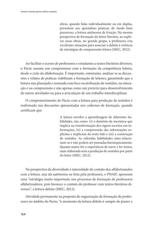 164
Literatura e educação: gêneros, políticas e propostas
obras, quando lidas individualmente ou em duplas,
permitem aos aprendizes praticar, de modo bem
prazeroso, a leitura autônoma de fruição. Na mesma
perspectiva de formação do leitor literário, ao explo-
rar essas obras, no grande grupo, a professora cria
excelentes situações para associar o deleite à vivência
de estratégias de compreensão leitora (MEC, 2012).
Ao facilitar o acesso de professores e estudantes a textos literários diversos,
o Pacto assume um compromisso com a formação da competência leitora,
desde o ciclo da alfabetização. É importante, entretanto, analisar se as discus-
sões e relatos de práticas viabilizam a formação de leitores, garantindo que a
leitura seja planejada e ensinada com foco na atribuição de sentidos, na intera-
ção e na compreensão e não apenas como um pretexto para desenvolvimento
de outras atividades ou para a articulação de um trabalho interdisciplinar.
O comprometimento do Pacto com a leitura para produção de sentidos é
reafirmado nas discussões apresentadas nos cadernos de formação, quando
certificam que:
A leitura envolve a aprendizagem de diferentes ha-
bilidades, tais como: (i) o domínio da mecânica que
implica na transformação dos signos escritos em in-
formações, (ii) a compreensão das informações ex-
plícitas e implícitas do texto lido e (iii) a construção
de sentidos. As referidas habilidades inter-relacio-
nam-se e não podem ser pensadas hierarquicamente.
Quanto maior for a experiência de ouvir e ler textos,
mais elaborada será a produção de sentidos por parte
do leitor (MEC, 2012).
Na perspectiva da diversidade e intensidade do contato dos alfabetizandos
com a leitura, seja ela autônoma ou feita pela professora, o PNAIC apresenta
uma “estratégia muito importante nos processos de formação de professores
alfabetizadores, pois favorece o contato do professor com textos literários di-
versos”: a leitura deleite (MEC, 2012).
Atividade permanente na proposta de organização da formação de profes-
sores no âmbito do Pacto, “o momento da leitura deleite é sempre de prazer e
 
