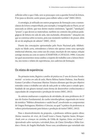 165
16 – A leitura literária, no pacto nacional pela alfabetização na idade certa
reflexão sobre o que é lido, sem se preocupar com a questão formal da leitura.
É ler para se divertir, sentir prazer, para refletir sobre a vida” (MEC/2012).
A estratégia, já utilizada em outros programas de formação com a nomen-
clatura de leitura compartilhada, por exemplo, é ressignificada no Pacto, ao ser
associada ao deleite, que traz dentre muitos sinônimos, “agrado”, “satisfação”,
“prazer”, e que deverá se materializar, também no contexto das práticas peda-
gógicas de leitura em sala de aula, não excluindo, obviamente,“ situações em
que se conversa sobre os textos, pois esse momento também é de prazer, além
de ser de ampliação de saberes” (MEC, 2012).
Diante das concepções apresentadas pelo Pacto Nacional pela Alfabeti-
zação na Idade certa, entendemos a leitura não apenas como uma operação
intelectual abstrata, mas como uso do corpo, inscrição de um espaço, relação
consigo mesma ou com os outros (CHARTIER e CAVALLO, 1998). Conceito
no qual ancoraremos nossa análise a respeito do trabalho com a leitura literá-
ria, nos textos e relatos de experiências, nos cadernos de formação.
Os relatos de experiências
No primeiro texto, Registro e análise de prática no 2º ano do Ensino Funda-
mental - os textos em sala de aula, Maria Helena Santos Dubeux, Ana Beatriz
Gomes Carvalho e Francimar Martins Teixeira afirmam que têm por objetivo
entender como o trabalho em sala de aula pode se voltar para o estudo apro-
fundado de um gênero textual como forma de desenvolver conhecimentos e
capacidades de compreensão e produção de textos (MEC, 2012).
As autoras analisaram a sequência de atividades, de uma professora do 2º
ano do Ensino Fundamental, de cunho interdisciplinar, organizada em torno
da temática “Hábitos alimentares e saúde bucal”, envolvendo os componentes
de Língua Portuguesa, História e Ciências, na qual “a prática da professora se
voltava prioritariamente para leitura e produção de textos”(MEC, 2012).
Para o desenvolvimento da proposta, a professora utilizou quatro obras:
Muitas maneiras de viver, de Cosell Lenzi e Fanny Espírito Santo; Brinque-
-book com as crianças na cozinha, de Gilda de Aquino; Estou em forma? -
Aprendendo sobre nutrição e atividade física, de Claire Llewellyn e Mike Gor-
don e Dente, de Ângelo Machado. Nesse caso, acreditamos que variedade não
 