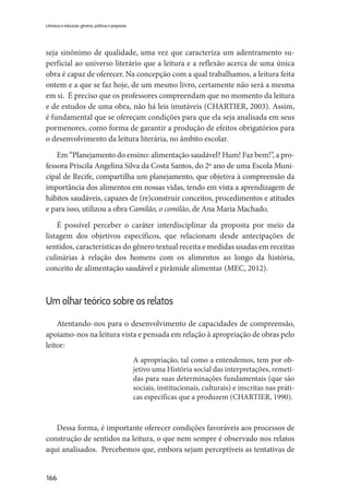 166
Literatura e educação: gêneros, políticas e propostas
seja sinônimo de qualidade, uma vez que caracteriza um adentramento su-
perficial ao universo literário que a leitura e a reflexão acerca de uma única
obra é capaz de oferecer. Na concepção com a qual trabalhamos, a leitura feita
ontem e a que se faz hoje, de um mesmo livro, certamente não será a mesma
em si. É preciso que os professores compreendam que no momento da leitura
e de estudos de uma obra, não há leis imutáveis (CHARTIER, 2003). Assim,
é fundamental que se ofereçam condições para que ela seja analisada em seus
pormenores, como forma de garantir a produção de efeitos obrigatórios para
o desenvolvimento da leitura literária, no âmbito escolar.
Em “Planejamento do ensino: alimentação saudável? Hum! Faz bem!”, a pro-
fessora Priscila Angelina Silva da Costa Santos, do 2º ano de uma Escola Muni-
cipal de Recife, compartilha um planejamento, que objetiva à compreensão da
importância dos alimentos em nossas vidas, tendo em vista a aprendizagem de
hábitos saudáveis, capazes de (re)construir conceitos, procedimentos e atitudes
e para isso, utilizou a obra Camilão, o comilão, de Ana Maria Machado.
É possível perceber o caráter interdisciplinar da proposta por meio da
listagem dos objetivos específicos, que relacionam desde antecipações de
sentidos, características do gênero textual receita e medidas usadas em receitas
culinárias à relação dos homens com os alimentos ao longo da história,
conceito de alimentação saudável e pirâmide alimentar (MEC, 2012).
Um olhar teórico sobre os relatos
Atentando-nos para o desenvolvimento de capacidades de compreensão,
apoiamo-nos na leitura vista e pensada em relação à apropriação de obras pelo
leitor:
A apropriação, tal como a entendemos, tem por ob-
jetivo uma História social das interpretações, remeti-
das para suas determinações fundamentais (que são
sociais, institucionais, culturais) e inscritas nas práti-
cas específicas que a produzem (CHARTIER, 1990).
Dessa forma, é importante oferecer condições favoráveis aos processos de
construção de sentidos na leitura, o que nem sempre é observado nos relatos
aqui analisados. Percebemos que, embora sejam perceptíveis as tentativas de
 