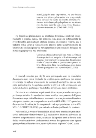 168
Literatura e educação: gêneros, políticas e propostas
escrita, julgados mais importantes. Há um descaso
enorme pela leitura, pelos textos, pela programação
dessa atividade na escola, no entanto, a leitura deve-
ria ser a maior herança legada pela escola aos alunos,
pois ela, e não a escrita, será a fonte perene de educa-
ção, com ou sem escola (CAGLIARI, 2002).
No tocante ao planejamento de atividades de leitura, o material, princi-
palmente o segundo relato, não apresenta uma proposta sistematizada de
procedimentos que enfatizem a leitura literária, ao contrário, reafirma que o
trabalho com a leitura é realizado como pretexto para o desenvolvimento de
um trabalho interdisciplinar ou para apreensão de um conteúdo, destacado na
metodologia proposta pela professora:
Conversar sobre a parte do texto lida. Pode-se pedir aos
alunos que lembrem a sequência de alimentos que está
na cesta e conversar sobre se eles gostam dos alimentos
citados. Conversar sobre as quantidades expressas no
livro (dúzia, meia dúzia etc.), verificando se os alunos
sabem o que significa cada expressão (MEC, 2012).
É possível constatar que não há uma preocupação com os enunciados
das crianças nem com a produção de sentidos, pois a professora está apenas
preocupada em aplicar um conjunto de técnicas de controle na sala de aula,
onde quem doutrina é o conteúdo escolar e o livro é visto apenas como um
material didático, que tem por finalidade a apropriação desses conteúdos.
Para isso, é necessário que as práticas de leitura sejam pensadas numa pers-
pectiva que vai além do reconhecimento de sentidos, num processo dialógico e
discursivo em que mãos libertas das amarras tecem e traçam outras histórias e
não apenas reconheçam, mas produzam sentidos (GERALDI, 1997), perceben-
do os modos de utilização, de compreensão e de apropriação dos textos (CA-
VALLO E CHARTIER, 1998), por meio da mediação qualificada do professor.
Nesse sentido, o professor alfabetizador, no seu papel de mediador, tem a fun-
ção de aproximar o leitor do texto “[...] auxiliando os alunos na elaboração de
objetivos e expectativas de leitura, na criação de hipóteses antes e durante o ato
de ler, correlacionando os conhecimentos prévios dos aprendizes com aqueles
que se pode reconhecer no texto, sejam explícitos ou implícitos” (MEC, 2012).
 