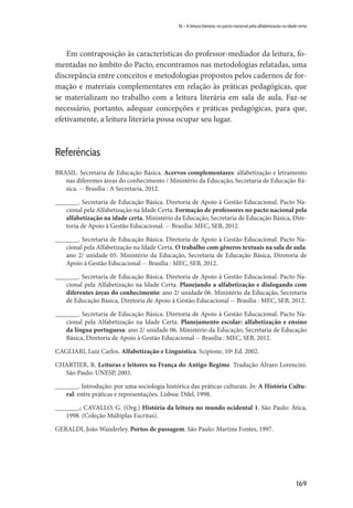 169
16 – A leitura literária, no pacto nacional pela alfabetização na idade certa
Em contraposição às características do professor-mediador da leitura, fo-
mentadas no âmbito do Pacto, encontramos nas metodologias relatadas, uma
discrepância entre conceitos e metodologias propostos pelos cadernos de for-
mação e materiais complementares em relação às práticas pedagógicas, que
se materializam no trabalho com a leitura literária em sala de aula. Faz-se
necessário, portanto, adequar concepções e práticas pedagógicas, para que,
efetivamente, a leitura literária possa ocupar seu lugar.
Referências
BRASIL. Secretaria de Educação Básica. Acervos complementares: alfabetização e letramento
nas diferentes áreas do conhecimento / Ministério da Educação, Secretaria de Educação Bá-
sica. -- Brasília : A Secretaria, 2012.
_______. Secretaria de Educação Básica. Diretoria de Apoio à Gestão Educacional. Pacto Na-
cional pela Alfabetização na Idade Certa. Formação de professores no pacto nacional pela
alfabetização na idade certa. Ministério da Educação, Secretaria de Educação Básica, Dire-
toria de Apoio à Gestão Educacional. -- Brasília: MEC, SEB, 2012.
_______. Secretaria de Educação Básica. Diretoria de Apoio à Gestão Educacional. Pacto Na-
cional pela Alfabetização na Idade Certa. O trabalho com gêneros textuais na sala de aula:
ano 2/ unidade 05. Ministério da Educação, Secretaria de Educação Básica, Diretoria de
Apoio à Gestão Educacional -- Brasília : MEC, SEB, 2012.
_______. Secretaria de Educação Básica. Diretoria de Apoio à Gestão Educacional. Pacto Na-
cional pela Alfabetização na Idade Certa. Planejando a alfabetização e dialogando com
diferentes áreas do conhecimento: ano 2/ unidade 06. Ministério da Educação, Secretaria
de Educação Básica, Diretoria de Apoio à Gestão Educacional -- Brasília : MEC, SEB, 2012.
_______. Secretaria de Educação Básica. Diretoria de Apoio à Gestão Educacional. Pacto Na-
cional pela Alfabetização na Idade Certa. Planejamento escolar: alfabetização e ensino
da língua portuguesa: ano 2/ unidade 06. Ministério da Educação, Secretaria de Educação
Básica, Diretoria de Apoio à Gestão Educacional -- Brasília : MEC, SEB, 2012.
CAGLIARI, Luiz Carlos. Alfabetização e Linguística. Scipione, 10ª Ed. 2002.
CHARTIER, R. Leituras e leitores na França do Antigo Regime. Tradução Álvaro Lorencini.
São Paulo: UNESP, 2003.
_______. Introdução: por uma sociologia histórica das práticas culturais. In: A História Cultu-
ral: entre práticas e representações. Lisboa: Difel, 1998.
_______.; CAVALLO, G. (Org.) História da leitura no mundo ocidental 1. São Paulo: Ática,
1998. (Coleção Múltiplas Escritas).
GERALDI, João Wanderley. Portos de passagem. São Paulo: Martins Fontes, 1997.
 