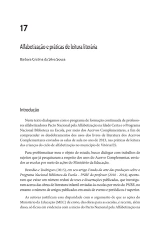 17
Alfabetização e práticas de leitura literária
Bárbara Cristina da Silva Sousa
Introdução
Neste texto dialogamos com o programa de formação continuada de professo-
res alfabetizadores Pacto Nacional pela Alfabetização na Idade Certa e o Programa
Nacional Biblioteca na Escola, por meio dos Acervos Complementares, a fim de
compreender os desdobramentos dos usos dos livros de literatura dos Acervos
Complementares enviados as salas de aula no ano de 2013, nas práticas de leitura
das crianças do ciclo de alfabetização no município de Vitória/ES.
Para problematizar meu o objeto de estudo, busco dialogar com trabalhos de
sujeitos que já pesquisaram a respeito dos usos do Acervo Complementar, envia-
dos as escolas por meio de ações do Ministério da Educação.
Brandão e Rodrigues (2015), em seu artigo Estado da arte das produções sobre o
Programa Nacional Biblioteca da Escola – PNBE do professor (2010 - 2014), aponta-
ram que existe um número reduzi de teses e dissertações publicadas, que investiga-
ram acerca das obras de literatura infantil enviadas às escolas por meio do PNBE, no
entanto o número de artigos publicados em anais de evento e periódicos é superior.
As autoras justificam essa disparidade com o argumento de que as ações do
Ministério da Educação (MEC) de envio, das obras para as escolas, é recente, além
disso, só ficou em evidencia com a inicio do Pacto Nacional pela Alfabetização na
 