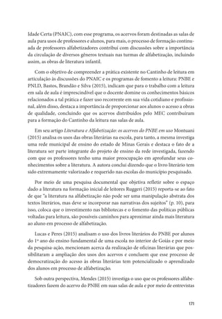171
Idade Certa (PNAIC), com esse programa, os acervos foram destinadas as salas de
aula para usos de professores e alunos, para mais, o processo de formação continu-
ada de professores alfabetizadores contribuí com discussões sobre a importância
da circulação de diversos gêneros textuais nas turmas de alfabetização, incluindo
assim, as obras de literatura infantil.
Com o objetivo de compreender a prática existente no Cantinho de leitura em
articulação às discussões do PNAIC e os programas de fomento a leitura: PNBE e
PNLD, Bastos, Brandão e Silva (2015), indicam que para o trabalho com a leitura
em sala de aula é imprescindível que o docente domine os conhecimentos básicos
relacionados a tal prática e fazer uso recorrente em sua vida cotidiano e profissio-
nal, além disso, destaca a importância de proporcionar aos alunos o acesso a obras
de qualidade, concluindo que os acervos distribuídos pelo MEC contribuíram
para a formação do Cantinho da leitura nas salas de aula.
Em seu artigo Literatura e Alfabetização: os acervos do PNBE em uso Montuani
(2015) analisa os usos das obras literárias na escola, para tanto, a mesma investiga
uma rede municipal de ensino do estado de Minas Gerais e destaca o fato de a
literatura ser parte integrante do projeto de ensino da rede investigada, fazendo
com que os professores tenho uma maior preocupação em aprofundar seus co-
nhecimentos sobre a literatura. A autora conclui dizendo que o livro literário tem
sido extremamente valorizado e requerido nas escolas do município pesquisado.
Por meio de uma pesquisa documental que objetiva refletir sobre o espaço
dado a literatura na formação inicial de leitores Ruggeri (2015) reporta-se ao fato
de que “a literatura na alfabetização não pode ser uma manipulação abstrata dos
textos literários, mas deve se incorporar nas narrativas dos sujeitos” (p. 10), para
isso, coloca que o investimento nas bibliotecas e o fomento das políticas públicas
voltadas para leitura, são possíveis caminhos para aproximar ainda mais literatura
ao aluno em processo de alfabetização.
Lucas e Peres (2015) analisam o uso dos livros literários do PNBE por alunos
do 1º ano do ensino fundamental de uma escola no interior de Goiás e por meio
da pesquisa-ação, mencionam acerca da realização de oficinas literárias que pos-
sibilitaram a ampliação dos usos dos acervos e concluem que esse processo de
democratização do acesso às obras literárias tem potencializado o aprendizado
dos alunos em processo de alfabetização.
Sob outra perspectiva, Mendes (2015) investiga o uso que os professores alfabe-
tizadores fazem do acervo do PNBE em suas salas de aula e por meio de entrevistas
 