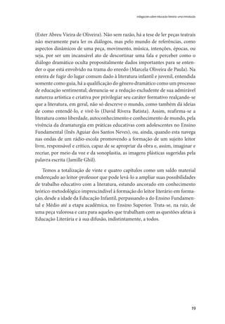 19
(Ester Abreu Vieira de Oliveira). Não sem razão, há a tese de ler peças teatrais
não meramente para ler os diálogos, mas pelo mundo de referências, como
aspectos dinâmicos de uma peça, movimento, música, intenções, épocas, ou
seja, por ser um incansável ato de descortinar uma fala e perceber como o
diálogo dramático oculta propositalmente dados importantes para se enten-
der o que está envolvido na trama do enredo (Marcela Oliveira de Paula). Na
esteira de fugir do lugar comum dado à literatura infantil e juvenil, entendida
somente como guia, há a qualificação do gênero dramático como um processo
de educação sentimental; denuncia-se a redução excludente de sua admirável
natureza artística e criativa por privilegiar seu caráter formativo realçando-se
que a literatura, em geral, não só descreve o mundo, como também dá ideias
de como entendê-lo, e vivê-lo (David Rivera Batista). Assim, reafirma-se a
literatura como liberdade, autoconhecimento e conhecimento de mundo, pela
vivência da dramaturgia em práticas educativas com adolescentes no Ensino
Fundamental (Inês Aguiar dos Santos Neves), ou, ainda, quando esta navega
nas ondas de um rádio-escola promovendo a formação de um sujeito leitor
livre, responsável e crítico, capaz de se apropriar da obra e, assim, imaginar e
recriar, por meio da voz e da sonoplastia, as imagens plásticas sugeridas pela
palavra escrita (Jamille Ghil).
Temos a totalização de vinte e quatro capítulos como um saldo material
endereçado ao leitor-professor que pode levá-lo a ampliar suas possibilidades
de trabalho educativo com a literatura, estando ancorado em conhecimento
teórico-metodológico imprescindível à formação do leitor literário em forma-
ção, desde a idade da Educação Infantil, perpassando a do Ensino Fundamen-
tal e Médio até a etapa acadêmica, no Ensino Superior. Trata-se, na raiz, de
uma peça valorosa e cara para aqueles que trabalham com as questões afetas à
Educação Literária e à sua difusão, indistintamente, a todos.
indagações sobre educação literária: uma introdução
 