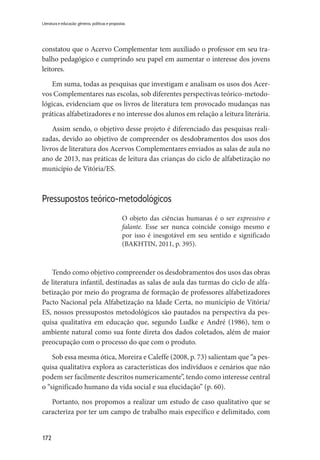 172
Literatura e educação: gêneros, políticas e propostas
constatou que o Acervo Complementar tem auxiliado o professor em seu tra-
balho pedagógico e cumprindo seu papel em aumentar o interesse dos jovens
leitores.
Em suma, todas as pesquisas que investigam e analisam os usos dos Acer-
vos Complementares nas escolas, sob diferentes perspectivas teórico-metodo-
lógicas, evidenciam que os livros de literatura tem provocado mudanças nas
práticas alfabetizadores e no interesse dos alunos em relação a leitura literária.
Assim sendo, o objetivo desse projeto é diferenciado das pesquisas reali-
zadas, devido ao objetivo de compreender os desdobramentos dos usos dos
livros de literatura dos Acervos Complementares enviados as salas de aula no
ano de 2013, nas práticas de leitura das crianças do ciclo de alfabetização no
município de Vitória/ES.
Pressupostos teórico-metodológicos
O objeto das ciências humanas é o ser expressivo e
falante. Esse ser nunca coincide consigo mesmo e
por isso é inesgotável em seu sentido e significado
(BAKHTIN, 2011, p. 395).
Tendo como objetivo compreender os desdobramentos dos usos das obras
de literatura infantil, destinadas as salas de aula das turmas do ciclo de alfa-
betização por meio do programa de formação de professores alfabetizadores
Pacto Nacional pela Alfabetização na Idade Certa, no município de Vitória/
ES, nossos pressupostos metodológicos são pautados na perspectiva da pes-
quisa qualitativa em educação que, segundo Ludke e André (1986), tem o
ambiente natural como sua fonte direta dos dados coletados, além de maior
preocupação com o processo do que com o produto.
Sob essa mesma ótica, Moreira e Caleffe (2008, p. 73) salientam que “a pes-
quisa qualitativa explora as características dos indivíduos e cenários que não
podem ser facilmente descritos numericamente”, tendo como interesse central
o “significado humano da vida social e sua elucidação” (p. 60).
Portanto, nos propomos a realizar um estudo de caso qualitativo que se
caracteriza por ter um campo de trabalho mais específico e delimitado, com
 