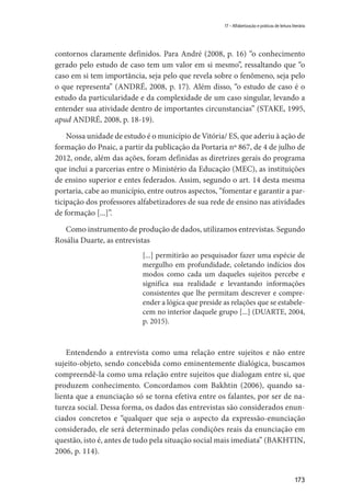 173
17 – Alfabetização e práticas de leitura literária
contornos claramente definidos. Para André (2008, p. 16) “o conhecimento
gerado pelo estudo de caso tem um valor em si mesmo”, ressaltando que “o
caso em si tem importância, seja pelo que revela sobre o fenômeno, seja pelo
o que representa” (ANDRÉ, 2008, p. 17). Além disso, “o estudo de caso é o
estudo da particularidade e da complexidade de um caso singular, levando a
entender sua atividade dentro de importantes circunstancias” (STAKE, 1995,
apud ANDRÉ, 2008, p. 18-19).
Nossa unidade de estudo é o município de Vitória/ ES, que aderiu à ação de
formação do Pnaic, a partir da publicação da Portaria nº 867, de 4 de julho de
2012, onde, além das ações, foram definidas as diretrizes gerais do programa
que inclui a parcerias entre o Ministério da Educação (MEC), as instituições
de ensino superior e entes federados. Assim, segundo o art. 14 desta mesma
portaria, cabe ao município, entre outros aspectos, “fomentar e garantir a par-
ticipação dos professores alfabetizadores de sua rede de ensino nas atividades
de formação [...]”.
Como instrumento de produção de dados, utilizamos entrevistas. Segundo
Rosália Duarte, as entrevistas
[...] permitirão ao pesquisador fazer uma espécie de
mergulho em profundidade, coletando indícios dos
modos como cada um daqueles sujeitos percebe e
significa sua realidade e levantando informações
consistentes que lhe permitam descrever e compre-
ender a lógica que preside as relações que se estabele-
cem no interior daquele grupo [...] (DUARTE, 2004,
p. 2015).
Entendendo a entrevista como uma relação entre sujeitos e não entre
sujeito-objeto, sendo concebida como eminentemente dialógica, buscamos
compreendê-la como uma relação entre sujeitos que dialogam entre si, que
produzem conhecimento. Concordamos com Bakhtin (2006), quando sa-
lienta que a enunciação só se torna efetiva entre os falantes, por ser de na-
tureza social. Dessa forma, os dados das entrevistas são considerados enun-
ciados concretos e “qualquer que seja o aspecto da expressão-enunciação
considerado, ele será determinado pelas condições reais da enunciação em
questão, isto é, antes de tudo pela situação social mais imediata” (BAKHTIN,
2006, p. 114).
 