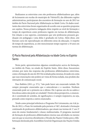 174
Literatura e educação: gêneros, políticas e propostas
Realizamos as entrevistas com oito professoras alfabetizadoras que, além
de lecionarem em escolas do município de Vitória/ES, das diferentes regiões
administrativas, participaram dos encontros de formação no ano de 2013 no
âmbito do Pacto Nacional pela Alfabetização na Idade Certa. Os dados resul-
tantes das entrevistas foram organizados de acordo com as questões propostas
aos sujeitos. Nossa primeira indagação dizia respeito ao nível de formação e
tempo de experiência como professora regente em turmas de alfabetização.
Em relação a esse aspectos, constatamos que sete professoras possuem gra-
duação em pedagogia e uma delas é graduada em Letras. Além disso, sete
fizeram curso de especialização em diferentes áreas da educação. A respeito
do tempo de experiência, as oito mencionaram tempo superior a 10 anos em
turmas de alfabetização.
O Pacto Nacional pela Alfabetização na Idade Certa no Espírito
Santo
Nesta parte, apresentaremos algumas considerações acerca da formação,
no âmbito do Pnaic, no estado do Espírito Santo. Além disso, buscaremos
retratar, por meio das respostas das professoras alfabetizadoras entrevistas,
como a formação do ano de 2013 foi avaliada pelas mesmas, levando em conta
que suas enunciações não podem ser vistas de forma isolada, mas produto das
interações de comunicação social.
Para Bakhtin (2011, p. 371), “não pode haver um enunciado isolado. Ele
sempre pressupõe enunciados que o antecederam e o sucedem. Nenhum
enunciado pode ser o primeiro ou o último. Ele é apenas um elo na cadeia e
fora dessa cadeia não pode ser estudado”. Dentro dessa perspectiva, o enuncia-
do é constituído de sentidos, de significações e é sempre responsivo, ou seja,
pensado como resposta a outros enunciados.
Tendo como principal referência o Programa Pró-Letramento, em 4 de ju-
lho de 2012, o Pnaic foi instituído pela portaria nº 867, destinado à formação
continuada de professores alfabetizadores, que atuam nas turmas de 1º aos 3º
anos do ensino fundamental e classes multisseriadas. O programa nacional
de formação de professores alfabetizadores iniciou suas atividades no mesmo
ano em que se encerrou oficialmente a Década das Nações Unidas para a Alfa-
betização declarada pela Assembleia Geral da Organização das Nações Unidas
 