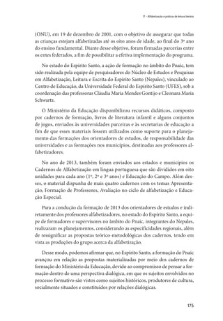 175
17 – Alfabetização e práticas de leitura literária
(ONU), em 19 de dezembro de 2001, com o objetivo de assegurar que todas
as crianças estejam alfabetizadas até os oito anos de idade, ao final do 3º ano
do ensino fundamental. Diante desse objetivo, foram firmadas parcerias entre
os entes federados, a fim de possibilitar a efetiva implementação do programa.
No estado do Espírito Santo, a ação de formação no âmbito do Pnaic, tem
sido realizada pela equipe de pesquisadores do Núcleo de Estudos e Pesquisas
em Alfabetização, Leitura e Escrita do Espírito Santo (Nepales), vinculado ao
Centro de Educação, da Universidade Federal do Espírito Santo (UFES), sob a
coordenação das professoras Cláudia Maria Mendes Gontijo e Cleonara Maria
Schwartz.
O Ministério da Educação disponibilizou recursos didáticos, composto
por cadernos de formação, livros de literatura infantil e alguns conjuntos
de jogos, enviados às universidades parceiras e às secretarias de educação a
fim de que esses materiais fossem utilizados como suporte para o planeja-
mento das formações dos orientadores de estudos, de responsabilidade das
universidades e as formações nos municípios, destinadas aos professores al-
fabetizadores.
No ano de 2013, também foram enviados aos estados e municípios os
Cadernos de Alfabetização em língua portuguesa que são divididos em oito
unidades para cada ano (1º, 2º e 3º anos) e Educação do Campo. Além des-
ses, o material dispunha de mais quatro cadernos com os temas Apresenta-
ção, Formação de Professores, Avaliação no ciclo de alfabetização e Educa-
ção Especial.
Para a condução da formação de 2013 dos orientadores de estudos e indi-
retamente dos professores alfabetizadores, no estado do Espírito Santo, a equi-
pe de formadores e supervisores no âmbito do Pnaic, integrantes do Nepales,
realizaram os planejamentos, considerando as especificidades regionais, além
de ressignificar as propostas teórico-metodológicas dos cadernos, tendo em
vista as produções do grupo acerca da alfabetização.
Desse modo, podemos afirmar que, no Espírito Santo, a formação do Pnaic
avançou em relação as propostas materializadas por meio dos cadernos de
formação do Ministério da Educação, devido ao compromisso de pensar a for-
mação dentro de uma perspectiva dialógica, em que os sujeitos envolvidos no
processo formativo são vistos como sujeitos históricos, produtores de cultura,
socialmente situados e constituídos por relações dialógicas.
 