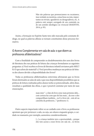 176
Literatura e educação: gêneros, políticas e propostas
Não são palavras que pronunciamos ou escutamos,
mas verdade ou mentiras, coisas boas ou más, impor-
tantes ou triviais, agradáveis ou desagradáveis, etc. A
palavra está sempre carregada de um conteúdo ou
de um sentido ideológico ou vivencial (BAKHTIN,
2014, p. 95).
Assim, a formação no Espírito Santo tem sido marcada pelo constante di-
álogo, no qual as palavras alheias se tornam constituintes desse processo for-
mativo.
O Acervo Complementar em sala de aula: o que dizem as
professoras alfabetizadoras?
Com a finalidade de compreender os desdobramentos dos usos dos livros
de literatura dos nas práticas de leitura das crianças formulamos as seguintes
perguntas: a) Você recebeu os livros de literatura infantil enviamos pelo MEC?
b) O que achou do material? c) Você percebeu mudanças nas práticas de leitu-
ra dos alunos devido a disponibilidade dos livros?
Todas as professoras alfabetizadoras entrevistas afirmaram que os livros
foram destinados as salas de aula e que essa disponibilidade possibilitou que as
práticas de leitura realizadas pelos alunos tenha se potencializado, além disse,
ressaltam a qualidade das obras, o que é possível constatar por meio de suas
enunciações.
mais inter “...o fato do livro estar mais próximo dele...
com certeza faz com que ele leia mais... da esse e eles
compartilham também... eu li o livro tal... está ali na
caixinha da professora...” (professora 1).
Outro aspecto importante refere-se ao cuidado com o livro, as professoras
apontam que por pertencer a sala, ou seja, aos alunos enquanto grupo, o cui-
dado no manuseio, por exemplo, aumentou consideravelmente.
[...] a criança também tem a oportunidade... porque
eles tem acesso a esses livros em sala né... os livros
 