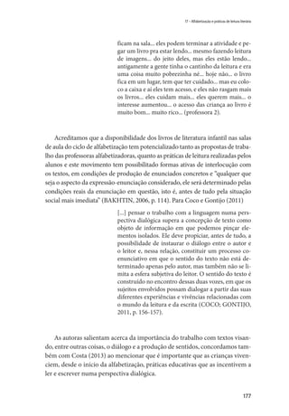 177
17 – Alfabetização e práticas de leitura literária
ficam na sala... eles podem terminar a atividade e pe-
gar um livro pra estar lendo... mesmo fazendo leitura
de imagens... do jeito deles, mas eles estão lendo...
antigamente a gente tinha o cantinho da leitura e era
uma coisa muito pobrezinha né... hoje não... o livro
fica em um lugar, tem que ter cuidado... mas eu colo-
co a caixa e aí eles tem acesso, e eles não rasgam mais
os livros... eles cuidam mais... eles querem mais... o
interesse aumentou... o acesso das criança ao livro é
muito bom... muito rico... (professora 2).
Acreditamos que a disponibilidade dos livros de literatura infantil nas salas
de aula do ciclo de alfabetização tem potencializado tanto as propostas de traba-
lho das professoras alfabetizadoras, quanto as práticas de leitura realizadas pelos
alunos e este movimento tem possibilitado formas ativas de interlocução com
os textos, em condições de produção de enunciados concretos e “qualquer que
seja o aspecto da expressão-enunciação considerado, ele será determinado pelas
condições reais da enunciação em questão, isto é, antes de tudo pela situação
social mais imediata” (BAKHTIN, 2006, p. 114). Para Coco e Gontijo (2011)
[...] pensar o trabalho com a linguagem numa pers-
pectiva dialógica supera a concepção de texto como
objeto de informação em que podemos pinçar ele-
mentos isolados. Ele deve propiciar, antes de tudo, a
possibilidade de instaurar o diálogo entre o autor e
o leitor e, nessa relação, constituir um processo co-
enunciativo em que o sentido do texto não está de-
terminado apenas pelo autor, mas também não se li-
mita a esfera subjetiva do leitor. O sentido do texto é
construído no encontro dessas duas vozes, em que os
sujeitos envolvidos possam dialogar a partir das suas
diferentes experiências e vivências relacionadas com
o mundo da leitura e da escrita (COCO; GONTIJO,
2011, p. 156-157).
As autoras salientam acerca da importância do trabalho com textos visan-
do, entre outras coisas, o diálogo e a produção de sentidos, concordamos tam-
bém com Costa (2013) ao mencionar que é importante que as crianças viven-
ciem, desde o início da alfabetização, práticas educativas que as incentivem a
ler e escrever numa perspectiva dialógica.
 