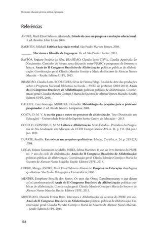 178
Literatura e educação: gêneros, políticas e propostas
Referências
ANDRÉ, Marli Elisa Dalmazo Afonso de. Estudo de caso em pesquisa e avaliação educacional.
3. ed. Brasília: Liber Livro, 2008.
BAKHTIN, Mikhail. Estética da criação verbal. São Paulo: Martins Fontes, 2006.
_______. Marxismo e filosofia da linguagem. 16. ed. São Paulo: Hucitec, 2011.
BASTOS, Regiane Pradela da Silva. BRANDÃO, Claudia Leite. SILVA, Claudia Aparecida do
Nascimento. Cantinho de leitura: uma discussão entre PNAIC e programas de fomento a
leitura. Anais do II Congresso Brasileiro de Alfabetização: políticas públicas de alfabeti-
zação. Coordenação geral: Cláudia Mendes Gontijo e Maria do Socorro de Alencar Nunes
Macedo. – Recife: Editora UFPE, 2015.
BRANDÃO, Claudia Leite. RODRIGUES, Sílvia de Fátima Pilegi. Estado da Arte das produções
sobre o Programa Nacional Biblioteca na Escola – PNBE do professor (2010-2014). Anais
do II Congresso Brasileiro de Alfabetização: políticas públicas de alfabetização. Coorde-
nação geral: Cláudia Mendes Gontijo e Maria do Socorro de Alencar Nunes Macedo. Recife:
Editora UFPE, 2015.
CALEFFE, Luiz Gonzaga; MOREIRA, Herivelto. Metodologia da pesquisa para o professor
pesquisador. 2. ed. Rio de Janeiro: Lamparina, 2008.
COSTA, D. M. V. A escrita para o outro no processo de alfabetização. Tese (Doutorado em
Educação) – Universidade Federal do Espírito Santo, Centro de Educação – 2013.
COCO, D.; GONTIJO, C. M. M. Leitura e Alfabetização. Série-Estudos - Periódico do Progra-
ma de Pós-Graduação em Educação da UCDB Campo Grande-MS, n. 31, p. 151-164, jan./
jun. 2011.
DUARTE, Rosália. Entrevistas em pesquisas qualitativas. Educar, Curitiba, n. 24, p. 213-225,
2004.
LUCAS, Rejane Guimarães de Mello; PERES, Selma Martines. O uso do livro literário do PNBE
no 1º ano do ciclo de alfabetização. Anais do II Congresso Brasileiro de Alfabetização:
políticas públicas de alfabetização. Coordenação geral: Cláudia Mendes Gontijo e Maria do
Socorro de Alencar Nunes Macedo. Recife: Editora UFPE, 2015.
LUDKE, Menga; ANDRÉ, Marli Elisa Dalmazo Afonso de. Pesquisa em Educação: abordagens
qualitativas. São Paulo: Pedagógica e Universitária, 1986.
MENDES, Estephane Priscilla dos Santos. Os usos das Obras Complementares: o que dizem
as(os) professoras(es)? Anais do II Congresso Brasileiro de Alfabetização: políticas pú-
blicas de alfabetização. Coordenação geral: Cláudia Mendes Gontijo e Maria do Socorro de
Alencar Nunes Macedo. Recife: Editora UFPE, 2015.
MONTUANI, Daniela Freitas Brito. Literatura e Alfabetização: os acervos do PNBE em uso.
Anais do II Congresso Brasileiro de Alfabetização: políticas públicas de alfabetização. Co-
ordenação geral: Cláudia Mendes Gontijo e Maria do Socorro de Alencar Nunes Macedo.
– Recife: Editora UFPE, 2015.
 