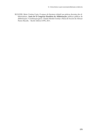 179
16 – A leitura literária, no pacto nacional pela alfabetização na idade certa
RUGGERI, Meire Cristina Costa. O espaço da literatura infantil nas práticas docentes dos al-
fabetizadores. Anais do II Congresso Brasileiro de Alfabetização: políticas públicas de
alfabetização / Coordenação geral : Cláudia Mendes Gontijo e Maria do Socorro de Alencar
Nunes Macedo. – Recife: Editora UFPE, 2015.
 