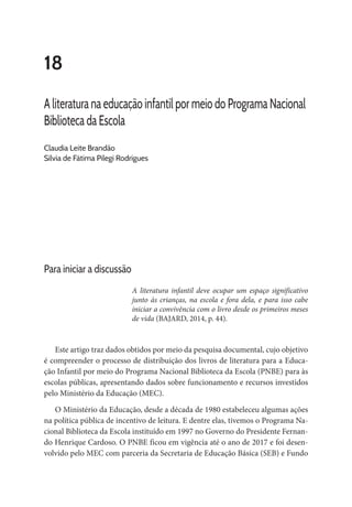 18
A literatura na educação infantil por meio do Programa Nacional
Biblioteca da Escola
Claudia Leite Brandão
Sílvia de Fátima Pilegi Rodrigues
Para iniciar a discussão
A literatura infantil deve ocupar um espaço significativo
junto às crianças, na escola e fora dela, e para isso cabe
iniciar a convivência com o livro desde os primeiros meses
de vida (BAJARD, 2014, p. 44).
Este artigo traz dados obtidos por meio da pesquisa documental, cujo objetivo
é compreender o processo de distribuição dos livros de literatura para a Educa-
ção Infantil por meio do Programa Nacional Biblioteca da Escola (PNBE) para às
escolas públicas, apresentando dados sobre funcionamento e recursos investidos
pelo Ministério da Educação (MEC).
O Ministério da Educação, desde a década de 1980 estabeleceu algumas ações
na política pública de incentivo de leitura. E dentre elas, tivemos o Programa Na-
cional Biblioteca da Escola instituído em 1997 no Governo do Presidente Fernan-
do Henrique Cardoso. O PNBE ficou em vigência até o ano de 2017 e foi desen-
volvido pelo MEC com parceria da Secretaria de Educação Básica (SEB) e Fundo
 