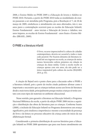 182
Literatura e educação: gêneros, políticas e propostas
2008, o Ensino Médio no PNBE 2009 e a Educação de Jovens e Adultos no
PNBE 2010. Portanto, a partir do PNBE 2010 todas as modalidades de ensi-
no passaram a ser atendidas pelo Programa, pois a Resolução nº 7, de 20 de
março de 2009, estabeleceu o atendimento em anos alternados, isto é, nos
anos pares a contemplação ocorrerá para as escolas da Educação Infantil,
Ensino Fundamental - anos iniciais e Educação de Jovens e Adultos; nos
anos ímpares, as escolas de Ensino Fundamental - anos finais e Ensino Mé-
dio. (BRASIL, 2009).
O PNBE e a literatura infantil
O livro, recurso imprescindível à cultura do cidadão
contemporâneo, deveria ser acessível a todos o mais
cedo possível. Por ficarem distantes da literatura in-
fantil até seu ingresso na escola, as crianças de meios
menos favorecidos sofrem prejuízos em relação às
crianças da classe média. Como a escola recebe as
crianças apenas com seis anos, ela não pode ser a
única responsável pela cultura da escrita (BAJARD,
2014, p. 45).
A citação de Bajard será o ponto chave para a discussão sobre o PNBE e
a literatura infantil, pois a partir do trecho citado podemos afirmar como é
importante e necessário que as crianças tenham acesso aos livros de literatura
desde a mais tenra idade, principalmente porque muitas crianças só terão con-
tato com esses tipos de materiais no ambiente educacional.
Nesse sentido, para garantir a literatura na Educação Infantil, o Programa
Nacional Biblioteca da escola, a partir da edição PNBE 2008 iniciou a aquisi-
ção e distribuição das obras de literatura para as crianças. Conforme Soares
(2008), a inclusão da Educação Infantil no Programa demonstrou um avanço
significativo, pois sinalizou a importância e mesmo a necessidade da presença
do livro e da leitura no processo educativo da criança antes do início da sua
alfabetização formal.
Considerando a primeira distribuição de acervos literários para a Educa-
ção Infantil no PNBE 2008 apontamos que para esse houve atendimento em
 