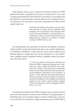 184
Literatura e educação: gêneros, políticas e propostas
Aqui podemos destacar que a inclusão da Educação Infantil no PNBE
pode ter favorecido a produção de livros para as crianças de 0 a 5 anos, pois
a compra governamental de obras literárias causa impacto nas produções das
obras literárias, movimentando o mercado editorial com o surgimento de no-
vas tendências. Por conta disso, é relevante o apontamento de Reyes (2012)
quando expõe que:
Precisamos de histórias, de poemas e de toda a lite-
ratura possível na escola, não para sublinhar ideias
principais, mas para favorecer uma educação senti-
mental. Não para identificar a moral da história, en-
sinamentos e valores, mas para empreendermos essa
antiga tarefa do “conhece-te a ti mesmo” e “conheça
os demais” (REYES, 2012, p. 28).
Em conformidade com essas ideias, no processo de avaliação o primeiro
critério avaliativo se dava pela exclusão das obras com o caráter explicitamen-
te moralizante e didatizante. Assim, além dos acervos serem compostos por
diferentes gêneros a seleção dos livros deveria direcionar-se a três critérios,
como: qualidade textual, qualidade temática, qualidade estética das ilustra-
ções. Para Paiva (2015):
[...] uma das maiores preocupações presentes nos
editais do PNBE é justamente assegurar que o dida-
tismo que ronda a relação da literatura com a edu-
cação não aconteça, razão pela qual são eliminadas
do processo de seleção obras que sejam predominan-
temente didáticas, informativas ou de referência. A
questão é ainda reforçada pela igual eliminação de
obras que possuam lacunas ou espaços de preenchi-
mento em semelhança ao livro didático, pois, além de
impedir um uso coletivo, podem também conduzir
a leitura do aluno para um fim pedagógico (PAIVA,
2015, p. 174-175).
O compromisso preliminar do PNBE era garantir que às crianças tivessem
acesso aos textos literários e não aos textos utilitários. Consequentemente, a
distribuição dos acervos também seguiu os critérios estabelecidos a cada ano,
e em cada edital. Por conta disso, a seguir informamos que no PNBE 2008 os
 