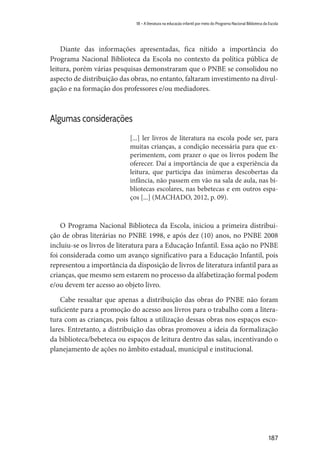 187
18 – A literatura na educação infantil por meio do Programa Nacional Biblioteca da Escola
Diante das informações apresentadas, fica nítido a importância do
Programa Nacional Biblioteca da Escola no contexto da política pública de
leitura, porém várias pesquisas demonstraram que o PNBE se consolidou no
aspecto de distribuição das obras, no entanto, faltaram investimento na divul-
gação e na formação dos professores e/ou mediadores.
Algumas considerações
[...] ler livros de literatura na escola pode ser, para
muitas crianças, a condição necessária para que ex-
perimentem, com prazer o que os livros podem lhe
oferecer. Daí a importância de que a experiência da
leitura, que participa das inúmeras descobertas da
infância, não passem em vão na sala de aula, nas bi-
bliotecas escolares, nas bebetecas e em outros espa-
ços [...] (MACHADO, 2012, p. 09).
O Programa Nacional Biblioteca da Escola, iniciou a primeira distribui-
ção de obras literárias no PNBE 1998, e após dez (10) anos, no PNBE 2008
incluiu-se os livros de literatura para a Educação Infantil. Essa ação no PNBE
foi considerada como um avanço significativo para a Educação Infantil, pois
representou a importância da disposição de livros de literatura infantil para as
crianças, que mesmo sem estarem no processo da alfabetização formal podem
e/ou devem ter acesso ao objeto livro.
Cabe ressaltar que apenas a distribuição das obras do PNBE não foram
suficiente para a promoção do acesso aos livros para o trabalho com a litera-
tura com as crianças, pois faltou a utilização dessas obras nos espaços esco-
lares. Entretanto, a distribuição das obras promoveu a ideia da formalização
da biblioteca/bebeteca ou espaços de leitura dentro das salas, incentivando o
planejamento de ações no âmbito estadual, municipal e institucional.
 