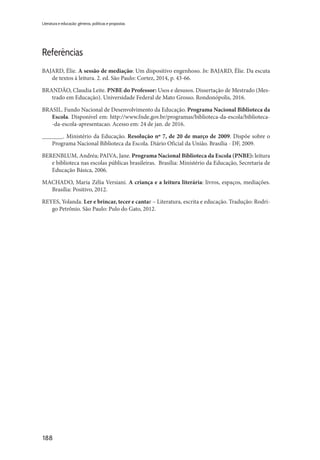 188
Literatura e educação: gêneros, políticas e propostas
Referências
BAJARD, Élie. A sessão de mediação: Um dispositivo engenhoso. In: BAJARD, Élie. Da escuta
de textos à leitura. 2. ed. São Paulo: Cortez, 2014, p. 43-66.
BRANDÃO, Claudia Leite. PNBE do Professor: Usos e desusos. Dissertação de Mestrado (Mes-
trado em Educação). Universidade Federal de Mato Grosso. Rondonópolis, 2016.
BRASIL. Fundo Nacional de Desenvolvimento da Educação. Programa Nacional Biblioteca da
Escola. Disponível em: http://www.fnde.gov.br/programas/biblioteca-da-escola/biblioteca-
-da-escola-apresentacao. Acesso em: 24 de jan. de 2016.
_______. Ministério da Educação. Resolução nº 7, de 20 de março de 2009. Dispõe sobre o
Programa Nacional Biblioteca da Escola. Diário Oficial da União. Brasília - DF, 2009.
BERENBLUM, Andréa; PAIVA, Jane. Programa Nacional Biblioteca da Escola (PNBE): leitura
e biblioteca nas escolas públicas brasileiras. Brasília: Ministério da Educação, Secretaria de
Educação Básica, 2006.
MACHADO, Maria Zélia Versiani. A criança e a leitura literária: livros, espaços, mediações.
Brasília: Positivo, 2012.
REYES, Yolanda. Ler e brincar, tecer e cantar – Literatura, escrita e educação. Tradução: Rodri-
go Petrônio. São Paulo: Pulo do Gato, 2012.
 