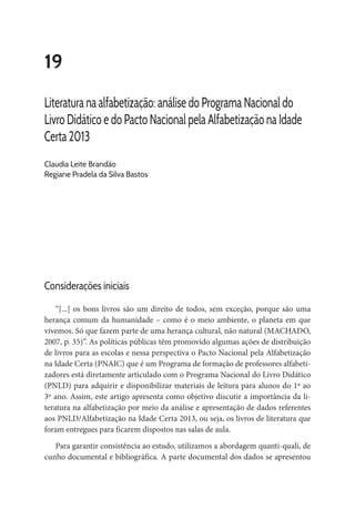 19
Literatura na alfabetização: análise do Programa Nacional do
Livro Didático e do Pacto Nacional pela Alfabetização na Idade
Certa 2013
Claudia Leite Brandão
Regiane Pradela da Silva Bastos
Considerações iniciais
“[...] os bons livros são um direito de todos, sem exceção, porque são uma
herança comum da humanidade – como é o meio ambiente, o planeta em que
vivemos. Só que fazem parte de uma herança cultural, não natural (MACHADO,
2007, p. 35)”. As políticas públicas têm promovido algumas ações de distribuição
de livros para as escolas e nessa perspectiva o Pacto Nacional pela Alfabetização
na Idade Certa (PNAIC) que é um Programa de formação de professores alfabeti-
zadores está diretamente articulado com o Programa Nacional do Livro Didático
(PNLD) para adquirir e disponibilizar materiais de leitura para alunos do 1º ao
3º ano. Assim, este artigo apresenta como objetivo discutir a importância da li-
teratura na alfabetização por meio da análise e apresentação de dados referentes
aos PNLD/Alfabetização na Idade Certa 2013, ou seja, os livros de literatura que
foram entregues para ficarem dispostos nas salas de aula.
Para garantir consistência ao estudo, utilizamos a abordagem quanti-quali, de
cunho documental e bibliográfica. A parte documental dos dados se apresentou
 