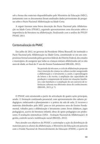 191
sob a forma dos materiais disponibilizados pelo Ministério da Educação (MEC),
juntamente com os documentos foram analisados dados provenientes de pesqui-
sas sobre o Pacto Nacional Alfabetização na Idade Certa.
A seguir faremos uma breve descrição do Pacto Nacional pela Alfabetiza-
ção na Idade Certa (PNAIC), seguindo apresentaremos uma discussão sobre a
importância da literatura na alfabetização, finalizando com a análise do PNLD/
PNAIC 2013.
Contextualização do PNAIC
Em julho de 2012, no governo da Presidente Dilma Rousseff, foi instituído o
Pacto Nacional pela Alfabetização na Idade Certa, constituindo-se em um com-
promisso formal assumido pelos governos federal, do Distrito Federal, dos estados
e municípios, de assegurar que todas as crianças estejam alfabetizadas até os oito
anos de idade, ao final do 3º ano do Ensino Fundamental (BRASIL, 2012).
No período de três anos, o ciclo de alfabetização proposto
visa à inserção da criança na cultura escolar assegurando
a alfabetização e o letramento, e, assim, à aprendizagem
da leitura e da escrita, à ampliação das capacidades de
produção e compreensão de textos em situações familia-
res e não familiares e à ampliação do seu universo de re-
ferências culturais nas diferentes áreas do conhecimento.
(BRASIL, 2015, p. 7).
O PNAIC está estruturado a partir da articulação de quatro ações principais,
sendo: 1) formação continuada presencial, com aprimoramento dos saberes pe-
dagógicos, enfatizando o planejamento e a prática da sala de aula; 2) recursos e
materiais distribuídos pelo MEC para os três primeiros anos do Ensino Funda-
mental, voltados para a alfabetização e letramento como: livros didáticos, jogos
pedagógicos, acervo de literatura infantil, obras de apoio pedagógico aos profes-
sores; 3) avaliações sistemáticas (ANA - Avaliação Nacional da Alfabetização); 4)
gestão, controle social e mobilização social (BRASIL, 2012).
Para atender aos objetivos do PNAIC e contemplar a ação da distribuição de
materiais para os alunos da alfabetização, o Ministério da Educação em parceria
com o Fundo Nacional de Desenvolvimento da Educação (FNDE), a partir de
 