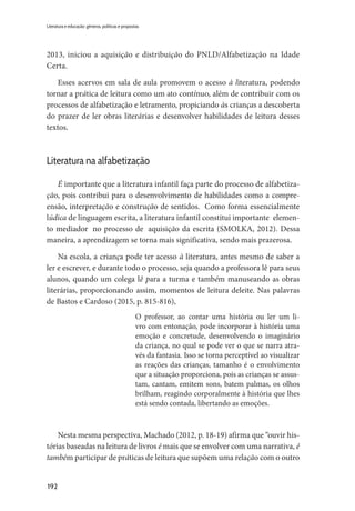 192
Literatura e educação: gêneros, políticas e propostas
2013, iniciou a aquisição e distribuição do PNLD/Alfabetização na Idade
Certa.
Esses acervos em sala de aula promovem o acesso à literatura, podendo
tornar a prática de leitura como um ato contínuo, além de contribuir com os
processos de alfabetização e letramento, propiciando às crianças a descoberta
do prazer de ler obras literárias e desenvolver habilidades de leitura desses
textos.
Literatura na alfabetização
É importante que a literatura infantil faça parte do processo de alfabetiza-
ção, pois contribui para o desenvolvimento de habilidades como a compre-
ensão, interpretação e construção de sentidos. Como forma essencialmente
lúdica de linguagem escrita, a literatura infantil constitui importante elemen-
to mediador no processo de aquisição da escrita (SMOLKA, 2012). Dessa
maneira, a aprendizagem se torna mais significativa, sendo mais prazerosa.
Na escola, a criança pode ter acesso à literatura, antes mesmo de saber a
ler e escrever, e durante todo o processo, seja quando a professora lê para seus
alunos, quando um colega lê para a turma e também manuseando as obras
literárias, proporcionando assim, momentos de leitura deleite. Nas palavras
de Bastos e Cardoso (2015, p. 815-816),
O professor, ao contar uma história ou ler um li-
vro com entonação, pode incorporar à história uma
emoção e concretude, desenvolvendo o imaginário
da criança, no qual se pode ver o que se narra atra-
vés da fantasia. Isso se torna perceptível ao visualizar
as reações das crianças, tamanho é o envolvimento
que a situação proporciona, pois as crianças se assus-
tam, cantam, emitem sons, batem palmas, os olhos
brilham, reagindo corporalmente à história que lhes
está sendo contada, libertando as emoções.
Nesta mesma perspectiva, Machado (2012, p. 18-19) afirma que “ouvir his-
tórias baseadas na leitura de livros é mais que se envolver com uma narrativa, é
também participar de práticas de leitura que supõem uma relação com o outro
 