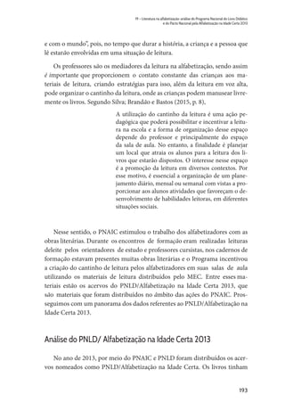 193
19 – Literatura na alfabetização: análise do Programa Nacional do Livro Didático
e do Pacto Nacional pela Alfabetização na Idade Certa 2013
e com o mundo”, pois, no tempo que durar a história, a criança e a pessoa que
lê estarão envolvidas em uma situação de leitura.
Os professores são os mediadores da leitura na alfabetização, sendo assim
é importante que proporcionem o contato constante das crianças aos ma-
teriais de leitura, criando estratégias para isso, além da leitura em voz alta,
pode organizar o cantinho da leitura, onde as crianças podem manusear livre-
mente os livros. Segundo Silva; Brandão e Bastos (2015, p. 8),
A utilização do cantinho da leitura é uma ação pe-
dagógica que poderá possibilitar e incentivar a leitu-
ra na escola e a forma de organização desse espaço
depende do professor e principalmente do espaço
da sala de aula. No entanto, a finalidade é planejar
um local que atraia os alunos para a leitura dos li-
vros que estarão dispostos. O interesse nesse espaço
é a promoção da leitura em diversos contextos. Por
esse motivo, é essencial a organização de um plane-
jamento diário, mensal ou semanal com vistas a pro-
porcionar aos alunos atividades que favoreçam o de-
senvolvimento de habilidades leitoras, em diferentes
situações sociais.
Nesse sentido, o PNAIC estimulou o trabalho dos alfabetizadores com as
obras literárias. Durante os encontros de formação eram realizadas leituras
deleite pelos orientadores de estudo e professores cursistas, nos cadernos de
formação estavam presentes muitas obras literárias e o Programa incentivou
a criação do cantinho de leitura pelos alfabetizadores em suas salas de aula
utilizando os materiais de leitura distribuídos pelo MEC. Entre esses ma-
teriais estão os acervos do PNLD/Alfabetização na Idade Certa 2013, que
são materiais que foram distribuídos no âmbito das ações do PNAIC. Pros-
seguimos com um panorama dos dados referentes ao PNLD/Alfabetização na
Idade Certa 2013.
Análise do PNLD/ Alfabetização na Idade Certa 2013
No ano de 2013, por meio do PNAIC e PNLD foram distribuídos os acer-
vos nomeados como PNLD/Alfabetização na Idade Certa. Os livros tinham
 