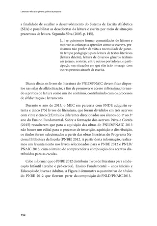 194
Literatura e educação: gêneros, políticas e propostas
a finalidade de auxiliar o desenvolvimento do Sistema de Escrita Alfabética
(SEA) e possibilitar as descobertas da leitura e escrita por meio de situações
prazerosas de leitura. Segundo Silva (2005, p. 145),
[...] se quisermos formar comunidades de leitores e
motivar as crianças a aprender como se escreve, pre-
cisamos não perder de vista a necessidade de garan-
tir tempo pedagógico para leitura de textos literários
(leitura deleite), leitura de diversos gêneros textuais
em jornais, revistas, entre outros portadores, e parti-
cipação em situações em que elas irão interagir com
outras pessoas através da escrita.
Diante disso, os livros de literatura do PNLD/PNAIC devem ficar dispos-
tos nas salas de alfabetização, a fim de promover o acesso à literatura, tornan-
do a prática de leitura como um ato contínuo, contribuindo com os processos
de alfabetização e letramento.
Durante o ano de 2013, o MEC em parceria com FNDE adquiriu se-
tenta e cinco (75) livros de literatura, que foram divididos em três acervos
com vinte e cinco (25) títulos diferentes direcionados aos alunos do 1º ao 3º
ano do Ensino Fundamental. Sobre a formação dos acervos Paiva e Corrêa
(2015) ressaltaram que para a aquisição das obras do PNLD/PNAIC 2013
não houve um edital para o processo de inscrição, aquisição e distribuição,
os títulos foram selecionados a partir das obras literárias do Programa Na-
cional Biblioteca da Escola (PNBE) 2012. A partir desta informação, realiza-
mos um levantamento nos livros selecionados para o PNBE 2012 e PNLD/
PNAIC 2013, com o intuito de compreender a composição dos acervos dis-
tribuídos para as escolas.
Cabe informar que o PNBE 2012 distribuiu livros de literatura para a Edu-
cação Infantil (creche e pré-escola), Ensino Fundamental – anos iniciais e
Educação de Jovens e Adultos. A Figura 1 demonstra o quantitativo de títulos
do PNBE 2012 que fizeram parte da composição do PNLD/PNAIC 2013.
 