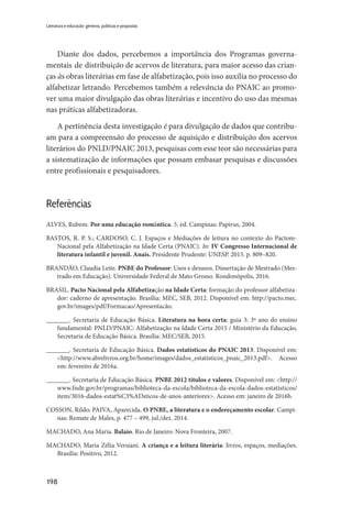 198
Literatura e educação: gêneros, políticas e propostas
Diante dos dados, percebemos a importância dos Programas governa-
mentais de distribuição de acervos de literatura, para maior acesso das crian-
ças às obras literárias em fase de alfabetização, pois isso auxilia no processo do
alfabetizar letrando. Percebemos também a relevância do PNAIC ao promo-
ver uma maior divulgação das obras literárias e incentivo do uso das mesmas
nas práticas alfabetizadoras.
A pertinência desta investigação é para divulgação de dados que contribu-
am para a compreensão do processo de aquisição e distribuição dos acervos
literários do PNLD/PNAIC 2013, pesquisas com esse teor são necessárias para
a sistematização de informações que possam embasar pesquisas e discussões
entre profissionais e pesquisadores.
Referências
ALVES, Rubem. Por uma educação romântica. 5. ed. Campinas: Papirus, 2004.
BASTOS, R. P. S.; CARDOSO, C. J. Espaços e Mediações de leitura no contexto do Pactom-
Nacional pela Alfabetização na Idade Certa (PNAIC). In: IV Congresso Internacional de
literatura infantil e juvenil. Anais. Presidente Prudente: UNESP. 2015. p. 809–820.
BRANDÃO, Claudia Leite. PNBE do Professor: Usos e desusos. Dissertação de Mestrado (Mes-
trado em Educação). Universidade Federal de Mato Grosso. Rondonópolis, 2016.
BRASIL. Pacto Nacional pela Alfabetização na Idade Certa: formação do professor alfabetiza-
dor: caderno de apresentação. Brasília: MEC, SEB, 2012. Disponível em: http://pacto.mec.
gov.br/images/pdf/Formacao/Apresentacão.
_______. Secretaria de Educação Básica. Literatura na hora certa: guia 3: 3º ano do ensino
fundamental: PNLD/PNAIC: Alfabetização na Idade Certa 2015 / Ministério da Educação,
Secretaria de Educação Básica. Brasília: MEC/SEB, 2015.
_______. Secretaria de Educação Básica. Dados estatísticos do PNAIC 2013. Disponível em:
<http://www.abrelivros.org.br/home/images/dados_estatisticos_pnaic_2013.pdf>. Acesso
em: fevereiro de 2016a.
_______. Secretaria de Educação Básica. PNBE 2012 títulos e valores. Disponível em: <http://
www.fnde.gov.br/programas/biblioteca-da-escola/biblioteca-da-escola-dados-estatisticos/
item/3016-dados-estat%C3%ADsticos-de-anos-anteriores>. Acesso em: janeiro de 2016b.
COSSON, Rildo; PAIVA, Aparecida. O PNBE, a literatura e o endereçamento escolar. Campi-
nas: Remate de Males, p. 477 – 499, jul./dez. 2014.
MACHADO, Ana Maria. Balaio. Rio de Janeiro: Nova Fronteira, 2007.
MACHADO, Maria Zélia Versiani. A criança e a leitura literária: livros, espaços, mediações.
Brasília: Positivo, 2012.
 