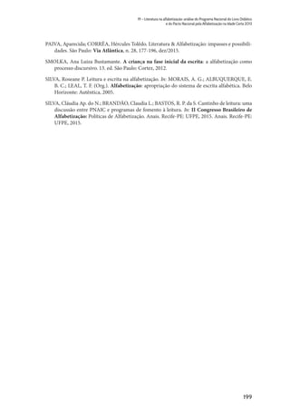 199
19 – Literatura na alfabetização: análise do Programa Nacional do Livro Didático
e do Pacto Nacional pela Alfabetização na Idade Certa 2013
PAIVA, Aparecida; CORRÊA, Hércules Tolêdo. Literatura & Alfabetização: impasses e possibili-
dades. São Paulo: Via Atlântica, n. 28, 177-196, dez/2015.
SMOLKA, Ana Luiza Bustamante. A criança na fase inicial da escrita: a alfabetização como
processo discursivo. 13. ed. São Paulo: Cortez, 2012.
SILVA, Roseane P. Leitura e escrita na alfabetização. In: MORAIS, A. G.; ALBUQUERQUE, E.
B. C.; LEAL, T. F. (Org.). Alfabetização: apropriação do sistema de escrita alfabética. Belo
Horizonte: Autêntica, 2005.
SILVA, Cláudia Ap. do N.; BRANDÃO, Claudia L.; BASTOS, R. P. da S. Cantinho de leitura: uma
discussão entre PNAIC e programas de fomento à leitura. In: II Congresso Brasileiro de
Alfabetização: Políticas de Alfabetização. Anais. Recife-PE: UFPE, 2015. Anais. Recife-PE:
UFPE, 2015.
 