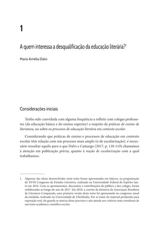 1
A quem interessa a desqualificação da educação literária?1
Maria Amélia Dalvi
Considerações iniciais
Tenho sido convidada com alguma frequência a refletir com colegas professo-
res (da educação básica e do ensino superior) a respeito de práticas de ensino de
literatura, ou sobre os processos de educação literária em contexto escolar.
Considerando que práticas de ensino e processos de educação em contexto
escolar têm relação com um processo mais amplo (o de escolarização), é neces-
sário ressaltar aquilo para o que Dalvi e Camargo (2017, p. 118-119) chamamos
à atenção em publicação prévia, quanto à noção de escolarização com a qual
trabalhamos:
1.	 Algumas das ideias desenvolvidas neste texto foram apresentadas em tópicos, na programação
do XVIII Congresso de Estudos Literários, realizado na Universidade Federal do Espírito San-
to em 2016. Com os apontamentos, discussões e contribuições do público e dos colegas, foram
reelaboradas ao longo do ano de 2017. Em 2018, a convite da diretoria da Associação Brasileira
de Literatura Comparada, uma primeira versão deste texto foi apresentada no congresso anual
da entidade, realizado na Universidade de Uberlândia. Por se tratar de material produzido para
exposição oral, ele guarda as marcas desse processo e não atende aos critérios mais ortodoxos de
um texto acadêmico-científico escrito.
 