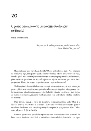20
O gênero dramático como um processo de educação
sentimental
David Rivera Batista
Sin guía, no. Si no hay guía no, no puedo con esta labor
- Juana Molina “Sin guía, no”
Que metáfora usar para falar da vida? O que entendemos dela? Nós estamos
na terra para algo, mas para o quê? Morar no mundo é fazer uma leitura da vida,
mas há guias para viver? Quem as necessita? Começar perguntando pode ser útil,
geralmente os processos de aprendizagem em algum momento precisam fazer
perguntas. Quais são nossas respostas para o enigma do mundo?
Na história da humanidade foram criados muitos sistemas, teorias e crenças
para explicar os acontecimentos: primeiro a linguagem; depois o mito, porque en-
tendemos que há entes maiores que nós. Religião, ciência, explicações que, como
as civilizações mesmas, mudam. Também assim com a literatura, criada e criadora
de homens.
Mas, como é que, por meio da literatura, compreendemos a vida? Qual é a
relação entre a realidade e a literatura? Acho esta questão fundamental para o
estudioso das letras, mas também para qualquer pessoa, porque viver é ler. Todos
somos leitores do livro da vida.
Estamos preparados para lê-la? Quem escreve o mundo se não o homem? Se
bem a experiência de vida é única, individual e intransferível, é também certo que
 