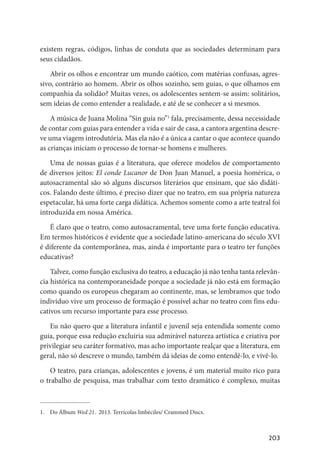 203
existem regras, códigos, linhas de conduta que as sociedades determinam para
seus cidadãos.
Abrir os olhos e encontrar um mundo caótico, com matérias confusas, agres-
sivo, contrário ao homem. Abrir os olhos sozinho, sem guias, o que olhamos em
companhia da solidão? Muitas vezes, os adolescentes sentem-se assim: solitários,
sem ideias de como entender a realidade, e até de se conhecer a si mesmos.
A música de Juana Molina “Sin guía no”1
fala, precisamente, dessa necessidade
de contar com guias para entender a vida e sair de casa, a cantora argentina descre-
ve uma viagem introdutória. Mas ela não é a única a cantar o que acontece quando
as crianças iniciam o processo de tornar-se homens e mulheres.
Uma de nossas guias é a literatura, que oferece modelos de comportamento
de diversos jeitos: El conde Lucanor de Don Juan Manuel, a poesia homérica, o
autosacramental são só alguns discursos literários que ensinam, que são didáti-
cos. Falando deste último, é preciso dizer que no teatro, em sua própria natureza
espetacular, há uma forte carga didática. Achemos somente como a arte teatral foi
introduzida em nossa América.
É claro que o teatro, como autosacramental, teve uma forte função educativa.
Em termos históricos é evidente que a sociedade latino-americana do século XVI
é diferente da contemporânea, mas, ainda é importante para o teatro ter funções
educativas?
Talvez, como função exclusiva do teatro, a educação já não tenha tanta relevân-
cia histórica na contemporaneidade porque a sociedade já não está em formação
como quando os europeus chegaram ao continente, mas, se lembramos que todo
individuo vive um processo de formação é possível achar no teatro com fins edu-
cativos um recurso importante para esse processo.
Eu não quero que a literatura infantil e juvenil seja entendida somente como
guia, porque essa redução excluiria sua admirável natureza artística e criativa por
privilegiar seu caráter formativo, mas acho importante realçar que a literatura, em
geral, não só descreve o mundo, também dá ideias de como entendê-lo, e vivê-lo.
O teatro, para crianças, adolescentes e jovens, é um material muito rico para
o trabalho de pesquisa, mas trabalhar com texto dramático é complexo, muitas
1.	 Do Álbum Wed 21. 2013. Terrícolas Imbéciles/ Crammed Discs.
 