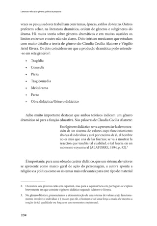 204
Literatura e educação: gêneros, políticas e propostas
vezes os pesquisadores trabalham com temas, épocas, estilos do teatro. Outros
preferem achar, na literatura dramática, ordem de gêneros e subgêneros do
drama. Há muita teoria sobre gêneros dramáticos e em muitas ocasiões os
limites entre um e outro não são claros. Dois teóricos mexicanos que estudam
com muito detalhe a teoria de gênero são Claudia Cecilia Alatorre e Virgilio
Ariel Rivera. Os dois coincidem em que a produção dramática pode entende-
-se em sete gêneros2
:
•	Tragédia
•	Comedia
•	Pieza
•	Tragicomedia
•	Melodrama
•	Farsa
•	 Obra didáctica/Género didáctico
Acho muito importante destacar que ambos teóricos indicam um gênero
dramático só para a função educativa. Nas palavras de Claudia Cecilia Alatorre:
En el género didáctico se va a presenciar la demostra-
ción de un sistema de valores cuyo funcionamiento
abarca al individuo y está por encima de él, el hombre
no es más que una de las fuerzas; se va a mostrar la
reacción que tendría tal cualidad, o tal fuerza en un
momento coyuntural (ALATORRE, 1994, p. 82).3
É importante, para uma obra de caráter didático, que um sistema de valores
se apresente como marco geral de ação do personagem, a autora aponta a
religião e a política como os sistemas mais relevantes para este tipo de material
2.	 Os nomes dos gêneros estão em espanhol, mas para a equivalência em português se explica
brevemente em que consiste o gênero didático segundo Alatorre e Rivera.
3.	 No gênero didático, presenciamos a demonstração de um sistema de valores cujo funciona-
mento envolve o indivíduo e é maior que ele, o homem e só uma força a mais; ele mostra a
reação de tal qualidade ou força em um momento conjuntural.
 