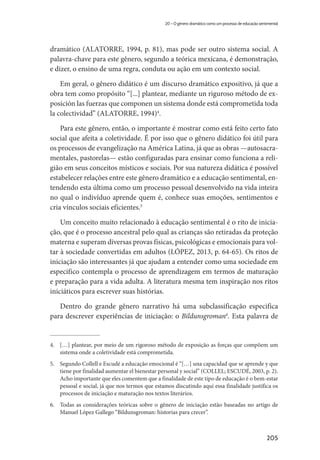 205
20 – O gênero dramático como um processo de educação sentimental
dramático (ALATORRE, 1994, p. 81), mas pode ser outro sistema social. A
palavra-chave para este gênero, segundo a teórica mexicana, é demonstração,
e dizer, o ensino de uma regra, conduta ou ação em um contexto social.
Em geral, o gênero didático é um discurso dramático expositivo, já que a
obra tem como propósito “[...] plantear, mediante un riguroso método de ex-
posición las fuerzas que componen un sistema donde está comprometida toda
la colectividad” (ALATORRE, 1994)4
.
Para este gênero, então, o importante é mostrar como está feito certo fato
social que afeita a coletividade. É por isso que o gênero didático foi útil para
os processos de evangelização na América Latina, já que as obras —autosacra-
mentales, pastorelas— estão configuradas para ensinar como funciona a reli-
gião em seus conceitos místicos e sociais. Por sua natureza didática é possível
estabelecer relações entre este gênero dramático e a educação sentimental, en-
tendendo esta última como um processo pessoal desenvolvido na vida inteira
no qual o indivíduo aprende quem é, conhece suas emoções, sentimentos e
cria vínculos sociais eficientes.5
Um conceito muito relacionado à educação sentimental é o rito de inicia-
ção, que é o processo ancestral pelo qual as crianças são retiradas da proteção
materna e superam diversas provas físicas, psicológicas e emocionais para vol-
tar à sociedade convertidas em adultos (LÓPEZ, 2013, p. 64-65). Os ritos de
iniciação são interessantes já que ajudam a entender como uma sociedade em
especifico contempla o processo de aprendizagem em termos de maturação
e preparação para a vida adulta. A literatura mesma tem inspiração nos ritos
iniciáticos para escrever suas histórias.
Dentro do grande gênero narrativo há uma subclassificação especifica
para descrever experiências de iniciação: o Bildunsgroman6
. Esta palavra de
4.	 […] plantear, por meio de um rigoroso método de exposição as forças que compõem um
sistema onde a coletividade está comprometida.
5.	 Segundo Collell e Escudé a educação emocional é “[…] una capacidad que se aprende y que
tiene por finalidad aumentar el bienestar personal y social” (COLLEL; ESCUDÉ, 2003, p. 2).
Acho importante que eles comentem que a finalidade de este tipo de educação é o bem-estar
pessoal e social, já que nos termos que estamos discutindo aqui essa finalidade justifica os
processos de iniciação e maturação nos textos literários.
6.	 Todas as considerações teóricas sobre o gênero de iniciação estão baseadas no artigo de
Manuel López Gallego “Bildunsgroman: historias para crecer”.
 