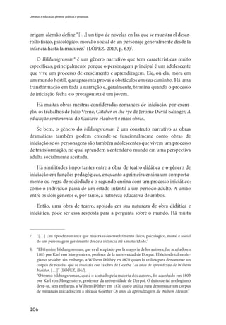 206
Literatura e educação: gêneros, políticas e propostas
origem alemão define “[…] un tipo de novelas en las que se muestra el desar-
rollo físico, psicológico, moral o social de un personaje generalmente desde la
infancia hasta la madurez.” (LÓPEZ, 2013, p. 63)7
.
O Bildunsgroman8
é um gênero narrativo que tem características muito
específicas, principalmente porque o personagem principal é um adolescente
que vive um processo de crescimento e aprendizagem. Ele, ou ela, mora em
um mundo hostil, que apresenta provas e obstáculos em seu caminho. Há uma
transformação em toda a narração e, geralmente, termina quando o processo
de iniciação fecha e o protagonista é um jovem.
Há muitas obras mestras consideradas romances de iniciação, por exem-
plo, os trabalhos de Julio Verne, Catcher in the rye de Jerome David Salinger, A
educação sentimental do Gustave Flaubert e mais obras.
Se bem, o gênero do bildungsroman é um construto narrativo as obras
dramáticas também podem entende-se funcionalmente como obras de
iniciação se os personagens são também adolescentes que vivem um processo
de transformação, no qual aprendem a entender o mundo em uma perspectiva
adulta socialmente aceitada.
Há similitudes importantes entre a obra de teatro didática e o gênero de
iniciação em funções pedagógicas, enquanto a primeira ensina um comporta-
mento ou regra de sociedade e o segundo ensina com um processo iniciático:
como o indivíduo passa de um estado infantil a um período adulto. A união
entre os dois gêneros é, por tanto, a natureza educativa de ambos.
Então, uma obra de teatro, apoiada em sua natureza de obra didática e
iniciática, pode ser essa resposta para a pergunta sobre o mundo. Há muita
7.	 “[…] Um tipo de romance que mostra o desenvolvimento físico, psicológico, moral e social
de um personagem geralmente desde a infância até a maturidade.”
8.	 “El término bildungsroman, que es el aceptado por la mayoría de los autores, fue acuñado en
1803 por Karl von Morgenstern, profesor de la universidad de Dorpat. El éxito de tal neolo-
gismo se debe, sin embargo, a Wilhem Dilthey en 1870 quien lo utiliza para denominar un
corpus de novelas que se iniciaría con la obra de Goethe Los años de aprendizaje de Wilhem
Meister. […]” (LÓPEZ, Ibid).
	 “O termo bildungsroman, que é o aceitado pela maioria dos autores, foi acunhado em 1803
por Karl von Morgenstern, professor da universidade de Dorpat. O êxito de tal neologismo
deve-se, sem embargo, a Wilhem Dilthey em 1870 que o utiliza para denominar um corpus
de romances iniciado com a obra de Goether Os anos de aprendizagem de Wilhem Meister.”
 