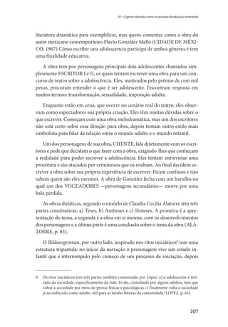207
20 – O gênero dramático como um processo de educação sentimental
literatura dramática para exemplificar, mas quero comentar como a obra do
autor mexicano contemporâneo Flavio González Mello (CIDADE DE MÉXI-
CO, 1967) Cómo escribir una adolescencia participa de ambos gêneros é tem
uma finalidade educativa.
A obra tem por personagens principais dois adolescentes chamados sim-
plesmente ESCRITOR I e II, os quais tentam escrever uma obra para um con-
curso de teatro sobre a adolescência. Eles, motivados pelo prêmio de cem mil
pesos, procuram entender o que é ser adolescente. Encontram resposta em
muitos termos: transformação, sexualidade, imposição adulta.
Enquanto estão em cena, que ocorre no cenário real do teatro, eles obser-
vam como espectadores sua própria criação. Eles têm muitas dúvidas sobre o
que escrever. Começam com uma obra melodramática, mas um dos escritores
não está certo sobre essa direção para obra, depois tentam outro estilo mais
simbolista para falar da relação entre o mundo adulto e o mundo infantil.
Um dos personagens de sua obra, CHENTE, fala diretamente com os escri-
tores e pede que decidam o que fazer com a obra, exigindo-lhes que conheçam
a realidade para poder escrever a adolescência. Eles tentam entrevistar uma
prostituta e são atacados por criminosos que os roubam. Ao final decidem es-
crever a obra sobre sua própria experiência de escrever. Ficam confusos e não
sabem quem são eles mesmos. A obra de González fecha com um barulho no
qual um dos VOCEADORES —personagens secundários— morre por uma
bala perdida.
As obras didáticas, segundo o modelo de Claudia Cecilia Alatorre têm três
partes constitutivas: a) Teses, b) Antíteses e c) Sínteses. A primeira é a apre-
sentação do tema, a segunda é a obra em si mesma, com os desenvolvimentos
dos personagens e a última parte é uma conclusão sobre o tema da obra (ALA-
TORRE, p. 83).
O Bildunsgroman, por outro lado, inspirado nos ritos iniciáticos9
tem uma
estrutura tripartida: no início da narração o personagem vive um estado in-
fantil que é interrompido pelo começo de um processo de iniciação, depois
9.	 Os ritos iniciáticos tem três partes também comentadas por López: a) o adolescente é reti-
rado da sociedade, especificamente da mãe, b) ele, custodiado por alguns adultos, tem que
voltar a sociedade por meio de provas físicas e psicológicas c) finalmente volta a sociedade
já reconhecido como adulto, útil para as tarefas futuras da comunidade (LÓPEZ, p. 65).
 