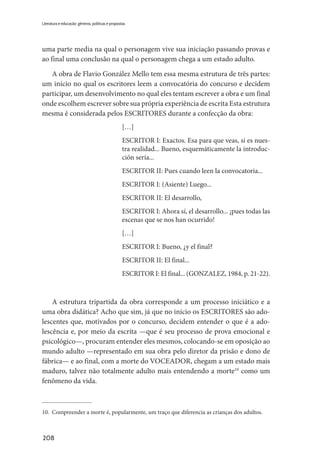 208
Literatura e educação: gêneros, políticas e propostas
uma parte media na qual o personagem vive sua iniciação passando provas e
ao final uma conclusão na qual o personagem chega a um estado adulto.
A obra de Flavio González Mello tem essa mesma estrutura de três partes:
um início no qual os escritores leem a convocatória do concurso e decidem
participar, um desenvolvimento no qual eles tentam escrever a obra e um final
onde escolhem escrever sobre sua própria experiência de escrita Esta estrutura
mesma é considerada pelos ESCRITORES durante a confecção da obra:
[…]
ESCRITOR I: Exactos. Esa para que veas, sí es nues-
tra realidad... Bueno, esquemáticamente la introduc-
ción sería...
ESCRITOR II: Pues cuando leen la convocatoria...
ESCRITOR I: (Asiente) Luego...
ESCRITOR II: El desarrollo,
ESCRITOR I: Ahora sí, el desarrollo... ¡pues todas las
escenas que se nos han ocurrido!
[…]
ESCRITOR I: Bueno, ¿y el final?
ESCRITOR II: El final...
ESCRITOR I: El final... (GONZALEZ, 1984, p. 21-22).
A estrutura tripartida da obra corresponde a um processo iniciático e a
uma obra didática? Acho que sim, já que no início os ESCRITORES são ado-
lescentes que, motivados por o concurso, decidem entender o que é a ado-
lescência e, por meio da escrita —que é seu processo de prova emocional e
psicológico—, procuram entender eles mesmos, colocando-se em oposição ao
mundo adulto —representado em sua obra pelo diretor da prisão e dono de
fábrica— e ao final, com a morte do VOCEADOR, chegam a um estado mais
maduro, talvez não totalmente adulto mais entendendo a morte10
como um
fenômeno da vida.
10.	 Compreender a morte é, popularmente, um traço que diferencia as crianças dos adultos.
 