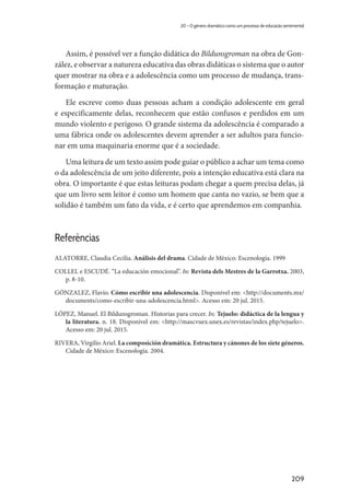 209
20 – O gênero dramático como um processo de educação sentimental
Assim, é possível ver a função didática do Bildunsgroman na obra de Gon-
zález, e observar a natureza educativa das obras didáticas o sistema que o autor
quer mostrar na obra e a adolescência como um processo de mudança, trans-
formação e maturação.
Ele escreve como duas pessoas acham a condição adolescente em geral
e especificamente delas, reconhecem que estão confusos e perdidos em um
mundo violento e perigoso. O grande sistema da adolescência é comparado a
uma fábrica onde os adolescentes devem aprender a ser adultos para funcio-
nar em uma maquinaria enorme que é a sociedade.
Uma leitura de um texto assim pode guiar o público a achar um tema como
o da adolescência de um jeito diferente, pois a intenção educativa está clara na
obra. O importante é que estas leituras podam chegar a quem precisa delas, já
que um livro sem leitor é como um homem que canta no vazio, se bem que a
solidão é também um fato da vida, e é certo que aprendemos em companhia.
Referências
ALATORRE, Claudia Cecilia. Análisis del drama. Cidade de México: Escenología. 1999
COLLEL e ESCUDÉ. “La educación emocional”. In: Revista dels Mestres de la Garrotxa. 2003,
p. 8-10.
GÓNZALEZ, Flavio. Cómo escribir una adolescencia. Disponivel em: <http://documents.mx/
documents/como-escribir-una-adolescencia.html>. Acesso em: 20 jul. 2015.
LÓPEZ, Manuel. El Bildunsgroman. Historias para crecer. In: Tejuelo: didáctica de la lengua y
la literatura. n. 18. Disponível em: <http://mascvuex.unex.es/revistas/index.php/tejuelo>.
Acesso em: 20 jul. 2015.
RIVERA, Virgilio Ariel. La composición dramática. Estructura y cánones de los siete géneros.
Cidade de México: Escenología. 2004.
 