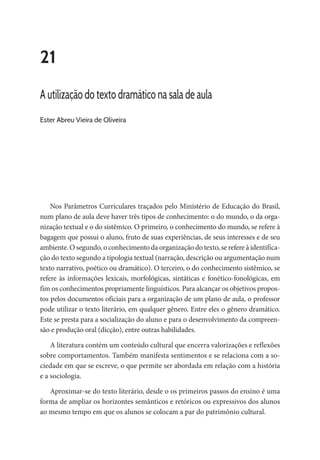 21
A utilização do texto dramático na sala de aula
Ester Abreu Vieira de Oliveira
Nos Parâmetros Curriculares traçados pelo Ministério de Educação do Brasil,
num plano de aula deve haver três tipos de conhecimento: o do mundo, o da orga-
nização textual e o do sistêmico. O primeiro, o conhecimento do mundo, se refere à
bagagem que possui o aluno, fruto de suas experiências, de seus interesses e de seu
ambiente. O segundo, o conhecimento da organização do texto, se refere à identifica-
ção do texto segundo a tipologia textual (narração, descrição ou argumentação num
texto narrativo, poético ou dramático). O terceiro, o do conhecimento sistêmico, se
refere às informações lexicais, morfológicas, sintáticas e fonético-fonológicas, em
fim os conhecimentos propriamente linguísticos. Para alcançar os objetivos propos-
tos pelos documentos oficiais para a organização de um plano de aula, o professor
pode utilizar o texto literário, em qualquer gênero. Entre eles o gênero dramático.
Este se presta para a socialização do aluno e para o desenvolvimento da compreen-
são e produção oral (dicção), entre outras habilidades.
A literatura contém um conteúdo cultural que encerra valorizações e reflexões
sobre comportamentos. Também manifesta sentimentos e se relaciona com a so-
ciedade em que se escreve, o que permite ser abordada em relação com a história
e a sociologia.
Aproximar-se do texto literário, desde o os primeiros passos do ensino é uma
forma de ampliar os horizontes semânticos e retóricos ou expressivos dos alunos
ao mesmo tempo em que os alunos se colocam a par do patrimônio cultural.
 