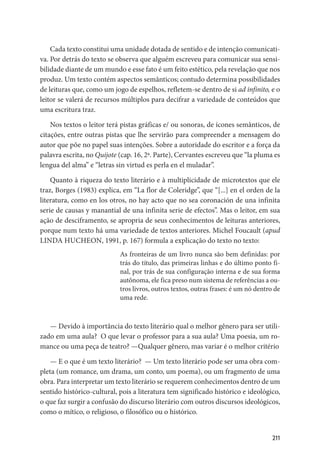 211
Cada texto constitui uma unidade dotada de sentido e de intenção comunicati-
va. Por detrás do texto se observa que alguém escreveu para comunicar sua sensi-
bilidade diante de um mundo e esse fato é um feito estético, pela revelação que nos
produz. Um texto contém aspectos semânticos; contudo determina possibilidades
de leituras que, como um jogo de espelhos, refletem-se dentro de si ad infinito, e o
leitor se valerá de recursos múltiplos para decifrar a variedade de conteúdos que
uma escritura traz.
Nos textos o leitor terá pistas gráficas e/ ou sonoras, de ícones semânticos, de
citações, entre outras pistas que lhe servirão para compreender a mensagem do
autor que põe no papel suas intenções. Sobre a autoridade do escritor e a força da
palavra escrita, no Quijote (cap. 16, 2ª. Parte), Cervantes escreveu que “la pluma es
lengua del alma” e “letras sin virtud es perla en el muladar”.
Quanto à riqueza do texto literário e à multiplicidade de microtextos que ele
traz, Borges (1983) explica, em “La flor de Coleridge”, que “[...] en el orden de la
literatura, como en los otros, no hay acto que no sea coronación de una infinita
serie de causas y manantial de una infinita serie de efectos”. Mas o leitor, em sua
ação de desciframento, se apropria de seus conhecimentos de leituras anteriores,
porque num texto há uma variedade de textos anteriores. Michel Foucault (apud
LINDA HUCHEON, 1991, p. 167) formula a explicação do texto no texto:
As fronteiras de um livro nunca são bem definidas: por
trás do título, das primeiras linhas e do último ponto fi-
nal, por trás de sua configuração interna e de sua forma
autônoma, ele fica preso num sistema de referências a ou-
tros livros, outros textos, outras frases: é um nó dentro de
uma rede.
— Devido à importância do texto literário qual o melhor gênero para ser utili-
zado em uma aula? O que levar o professor para a sua aula? Uma poesia, um ro-
mance ou uma peça de teatro? —Qualquer gênero, mas variar é o melhor critério
— E o que é um texto literário? — Um texto literário pode ser uma obra com-
pleta (um romance, um drama, um conto, um poema), ou um fragmento de uma
obra. Para interpretar um texto literário se requerem conhecimentos dentro de um
sentido histórico-cultural, pois a literatura tem significado histórico e ideológico,
o que faz surgir a confusão do discurso literário com outros discursos ideológicos,
como o mítico, o religioso, o filosófico ou o histórico.
 