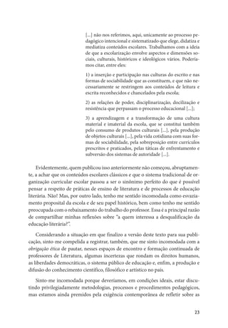 23
[...] não nos referimos, aqui, unicamente ao processo pe-
dagógico intencional e sistematizado que elege, didatiza e
mediatiza conteúdos escolares. Trabalhamos com a ideia
de que a escolarização envolve aspectos e dimensões so-
ciais, culturais, históricos e ideológicos vários. Podería-
mos citar, entre eles:
1) a inserção e participação nas culturas do escrito e nas
formas de sociabilidade que as constituem, e que não ne-
cessariamente se restringem aos conteúdos de leitura e
escrita reconhecidos e chancelados pela escola;
2) as relações de poder, disciplinarização, docilização e
resistência que perpassam o processo educacional [...];
3) a aprendizagem e a transformação de uma cultura
material e imaterial da escola, que se constitui também
pelo consumo de produtos culturais [...], pela produção
de objetos culturais [...], pela vida cotidiana com suas for-
mas de sociabilidade, pela sobreposição entre currículos
prescritos e praticados, pelas táticas de enfrentamento e
subversão dos sistemas de autoridade [...].
Evidentemente, quem publicou isso anteriormente não começou, abruptamen-
te, a achar que os conteúdos escolares clássicos e que o sistema tradicional de or-
ganização curricular escolar passou a ser o sinônimo perfeito do que é possível
pensar a respeito de práticas de ensino de literatura e de processos de educação
literária. Não! Mas, por outro lado, tenho me sentido incomodada como esvazia-
mento proposital da escola e de seu papel histórico, bem como tenho me sentido
preocupada com o rebaixamento do trabalho do professor. Essa é a principal razão
de compartilhar minhas reflexões sobre “a quem interessa a desqualificação da
educação literária?”.
Considerando a situação em que finalizo a versão deste texto para sua publi-
cação, sinto-me compelida a registrar, também, que me sinto incomodada com a
obrigação ética de pautar, nesses espaços de encontro e formação continuada de
professores de Literatura, algumas incertezas que rondam os direitos humanos,
as liberdades democráticas, o sistema público de educação e, enfim, a produção e
difusão do conhecimento científico, filosófico e artístico no país.
Sinto-me incomodada porque deveríamos, em condições ideais, estar discu-
tindo privilegiadamente metodologias, processos e procedimentos pedagógicos,
mas estamos ainda premidos pela exigência contemporânea de refletir sobre as
 