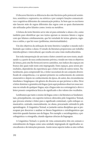 212
Literatura e educação: gêneros, políticas e propostas
O discurso literário se diferencia dos não literários pelo potencial semân-
tico, semiótico e expressivo, ou retórico e por cumprir funções comunicati-
vas e cognitivas diferentes da comunicação prática. Se bem que os escritores
não lancem mão de regras diferentes das regras com as quais diariamente
são utilizadas pelos falantes como: ironia ou metáfora.
A leitura do texto literário serve não só para estimular o aluno a ler, como
também para identificar que nos textos operam os mesmos fatores e regras
com que falamos cotidianamente, que há variedade de textos, gêneros, regis-
tros e estilos, e que há vozes (polifonias, intertextualidades).
Um dos objetivos da utilização do texto literário é ampliar o mundo real e
limitado que rodeia o aluno. O estudo da literatura proporciona um trabalho
interdisciplinar e intercultural, que resulta em uma visão multiculturalista.
Em toda interpretação de um texto o leitor constrói um novo texto, atuali-
zando-o, a partir de seus conhecimentos prévios, e tendo em vista os objetivos
da leitura, pois esta lhe fornecerá novos caminhos, nos índices dos espaços em
branco dos quais todo texto está impregnado. Estes espaços, para serem pre-
enchidos, dependerão da experiência que o leitor tenha de outros textos. Na-
turalmente, para compreendê-los, o leitor necessitará de um conjunto diversi-
ficado de competências, e se apoiará primeiro no conhecimento do contexto
enunciativo e depois no conhecimento da época, do autor, das circunstâncias
imediatas e longínquas e do gênero do discurso ao que pertence a obra. Deve
o leitor dominar a gramática da língua (pois aqui podemos observar essas nor-
mas no estudo de qualquer língua, seja a língua mãe ou a estrangeira) e deve o
leitor possuir competência léxica do significado e dos valores dos vocábulos.
Lembramos que tanto o ensino da língua como o da literatura se fundamen-
tam, principalmente, nos suportes teóricos oferecidos pela Linguística Textual,
que procura orientar o leitor para o significado contextual, e pelo enfoque co-
municativo, centrado, essencialmente, no aluno, procurando estimulá-lo pela
aprendizagem. À Linguística Textual, se juntarão outras disciplinas que se pre-
ocupam por descrever e analisar os fatores linguísticos e extralinguísticos que
intervêm quando fazemos uso da língua. Por exemplo: a sociolinguística, a psi-
colinguística e a etnografia, citando algumas ciências da linguagem.
A Linguística Textual e o ponto de vista comunicativo têm em comum o
entendimento da língua como uma unidade impregnada de significados so-
cioculturais e de intenções pessoais. Assim nesse aspecto todos os atos verbais
 